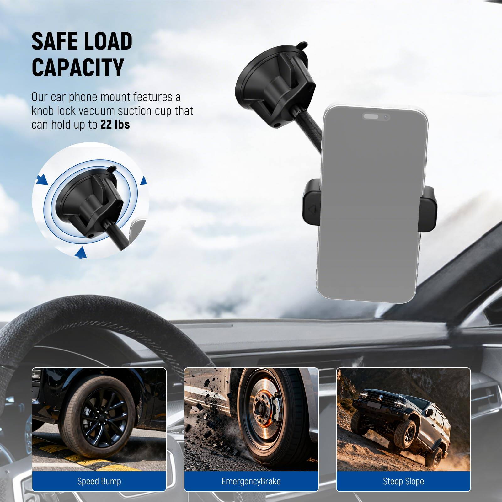 SAFE LOAD CAPACITY  
Our car phone mount features a knob lock vacuum suction cup that can hold up to 22 lbs  

Speed Bump  
Emergency Brake  
Steep Slope