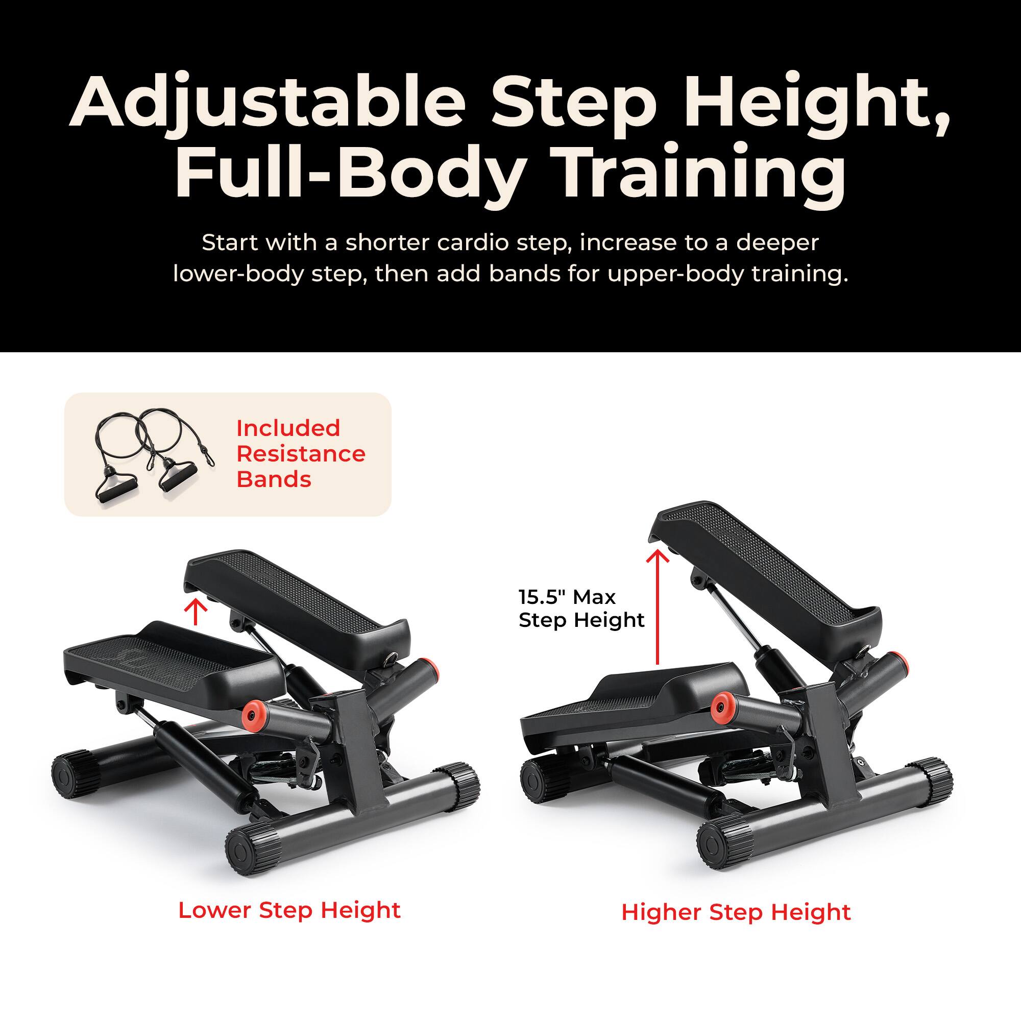 Adjustable Step Height, Full-Body Training  
Start with a shorter cardio step, increase to a deeper lower-body step, then add bands for upper-body training.  

Included Resistance Bands  
15.5" Max Step Height  
Lower Step Height  
Higher Step Height