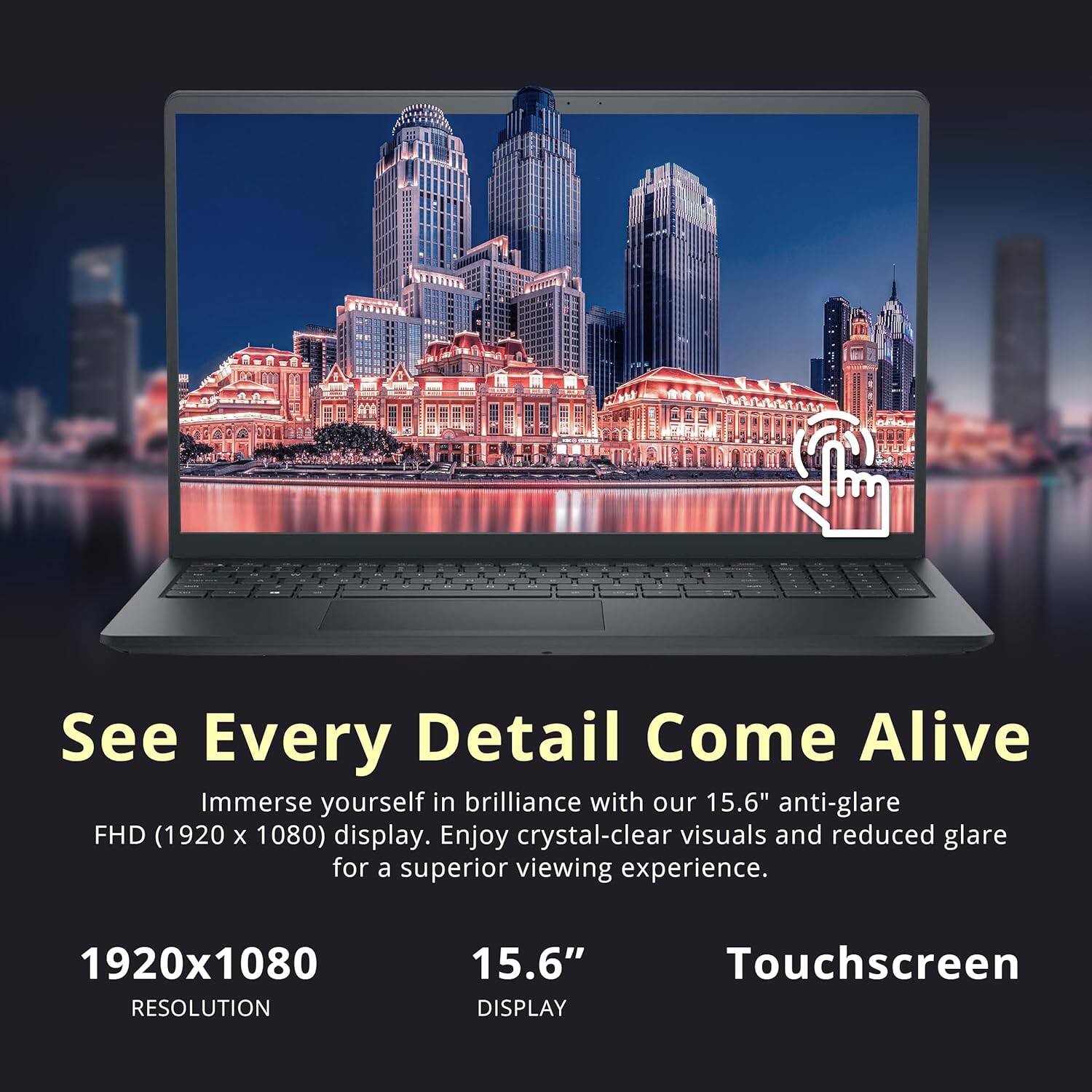 See Every Detail Come Alive
Immerse yourself in brilliance with our 15.6" anti-glare FHD (1920 x 1080) display. Enjoy crystal-clear visuals and reduced glare for a superior viewing experience.

1920x1080 RESOLUTION
15.6" DISPLAY
Touchscreen