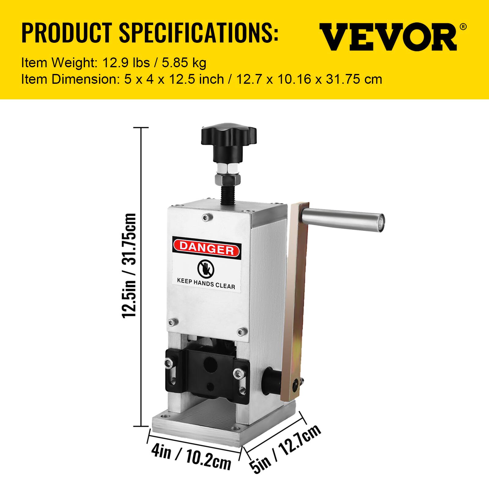 PRODUCT SPECIFICATIONS:  
VEVOR  
Item Weight: 12.9 lbs / 5.85 kg  
Item Dimension: 5 x 4 x 12.5 inch / 12.7 x 10.16 x 31.75 cm  

DANGER  
KEEP HANDS CLEAR  
4in / 10.2cm  
5in / 12.7cm  
12.5in / 31.75cm
