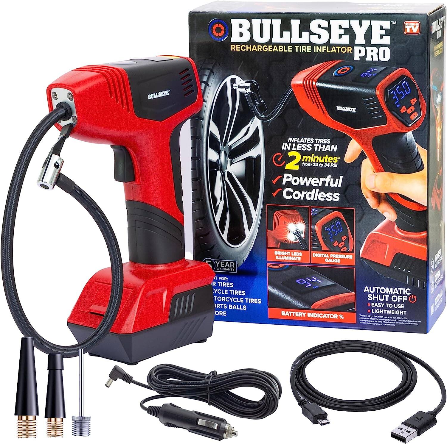 BULLSEYE  
TM BULLSEYE BULLSEYE TV RECHARGEABLE TIRE INFLATOR PRO  
INFLATES TIRES IN LESS THAN 2 minutes from 24 to 34 PSI  
Powerful Cordless  
1 YEAR WARRANTY  
BRIGHT LEDS DIGITAL ILLUMINATE PRESSURE GAUGE  
150 PSI  
FOR:  
- CAR TIRES  
- MOTORCYCLE TIRES  
- TORCYCLE TIRES  
- SPORT BALLS  
BATTERY INDICATOR  
AUTOMATIC SHUT OFF  
EASY TO USE  
LIGHTWEIGHT