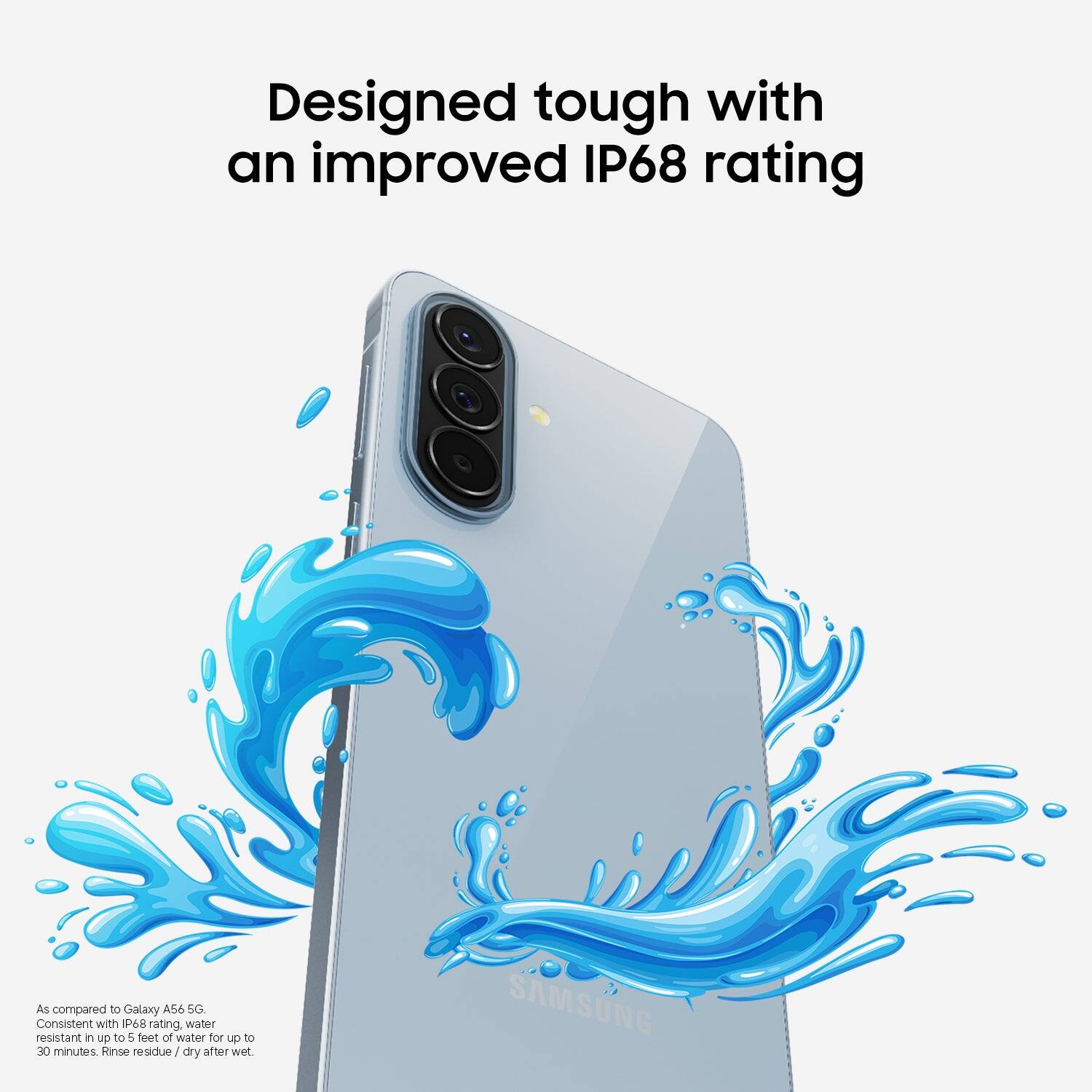Designed tough with an improved IP68 rating. As compared to Galaxy A56 SG, consistent with P6 rating. Water resistant in up to 5 feet of water for up to 30 minutes. Rinse residue dry after wet.