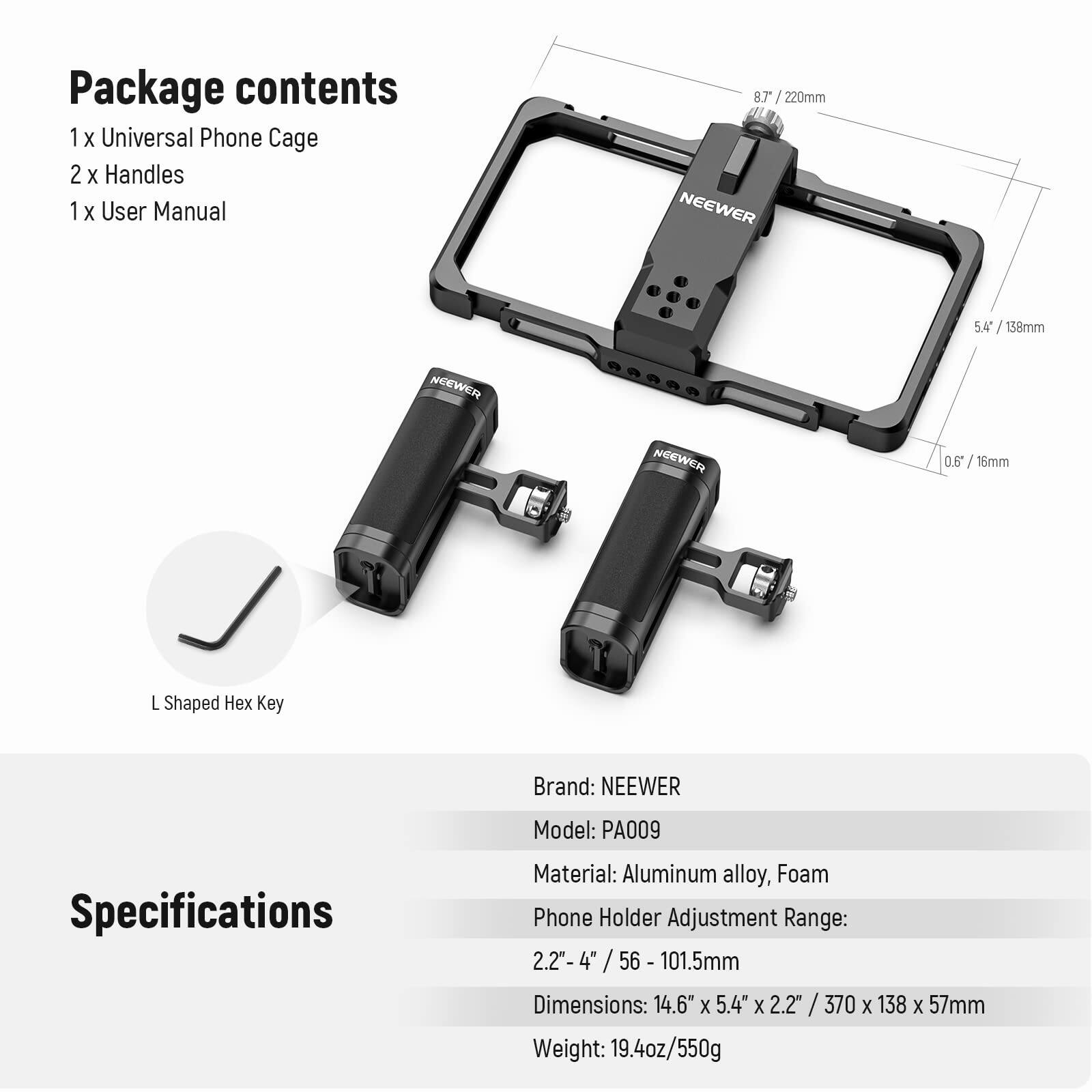 Package contents  
1 x Universal Phone Cage  
2 x Handles  
1 x User Manual  

8.7 / 220mm  
5.4 / 138mm  
0.6 / 16mm  

L Shaped Hex Key  

Specifications  
Brand: NEEWER  
Model: PA009  
Material: Aluminum alloy, Foam  
Phone Holder Adjustment Range: 2.2"-4" / 56 - 101.5mm  
Dimensions: 14.6" x 5.4" x 2.2" / 370 x 138 x 57mm  
Weight: 19.4oz/550g