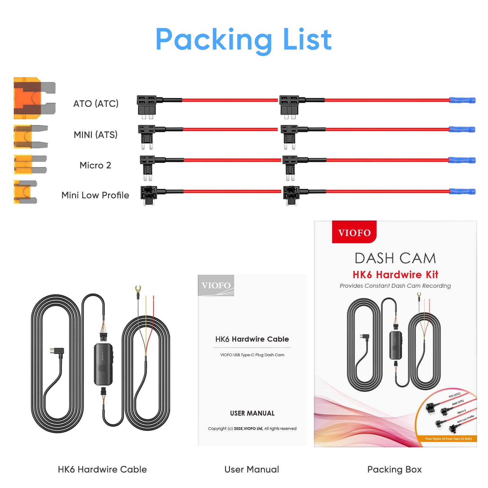 Packing List

I. ATO (ATC)  
II. MINI (ATS)  
III. Micro 2  
IV. Mini Low Profile  

VIOFO HK6 Hardwire Cable  
VORO na type-c Mug Dash Com  

0'O Copyright dc USER 200s VOr MANUAL De Al rights reserved  

HK6 Hardwire Cable User Manual  
VIOFO DASH CAM HK6 Hardwire Kit  
Provides Constant Dash Cam Recording  

Packing Box