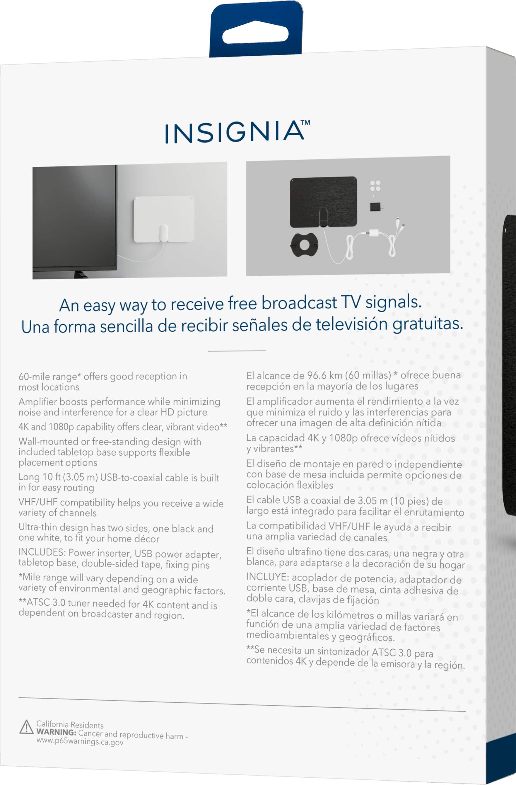 INSIGNIA An easy way to receive free broadcast TV signals. Una forma sencilla de recibir seales de televisin gratuitas. 60-mile range* offers good reception alcance 96.6 millas)* ofrece buena locations recepcin mayora lugares Amplifier boosts performance while minimizing amplificador aumenta rendimiento noise interference clear picture minimiza ruido interferencias para offers vibrant video** ofrecer imagen definicin ntida 1080p capability clear, Wall-mounted with capacidad 1080p ofrece vdeos ntidos free-standing design included base flexible vibrantes** tabletop supports placement options diseo montaje pared independiente Long (3.05 USB-to-coaxial cable built base incluida permite opciones routing colocacin flexibles easy VHF/UHF compatibility helps receive wide cable USB coaxial 3.05 pies) variety channels largo integrado para facilitar enrutamiento Ultra-thin design sides, black compatibilidad VHF/UHF ayuda recibir white, your home dcor amp.