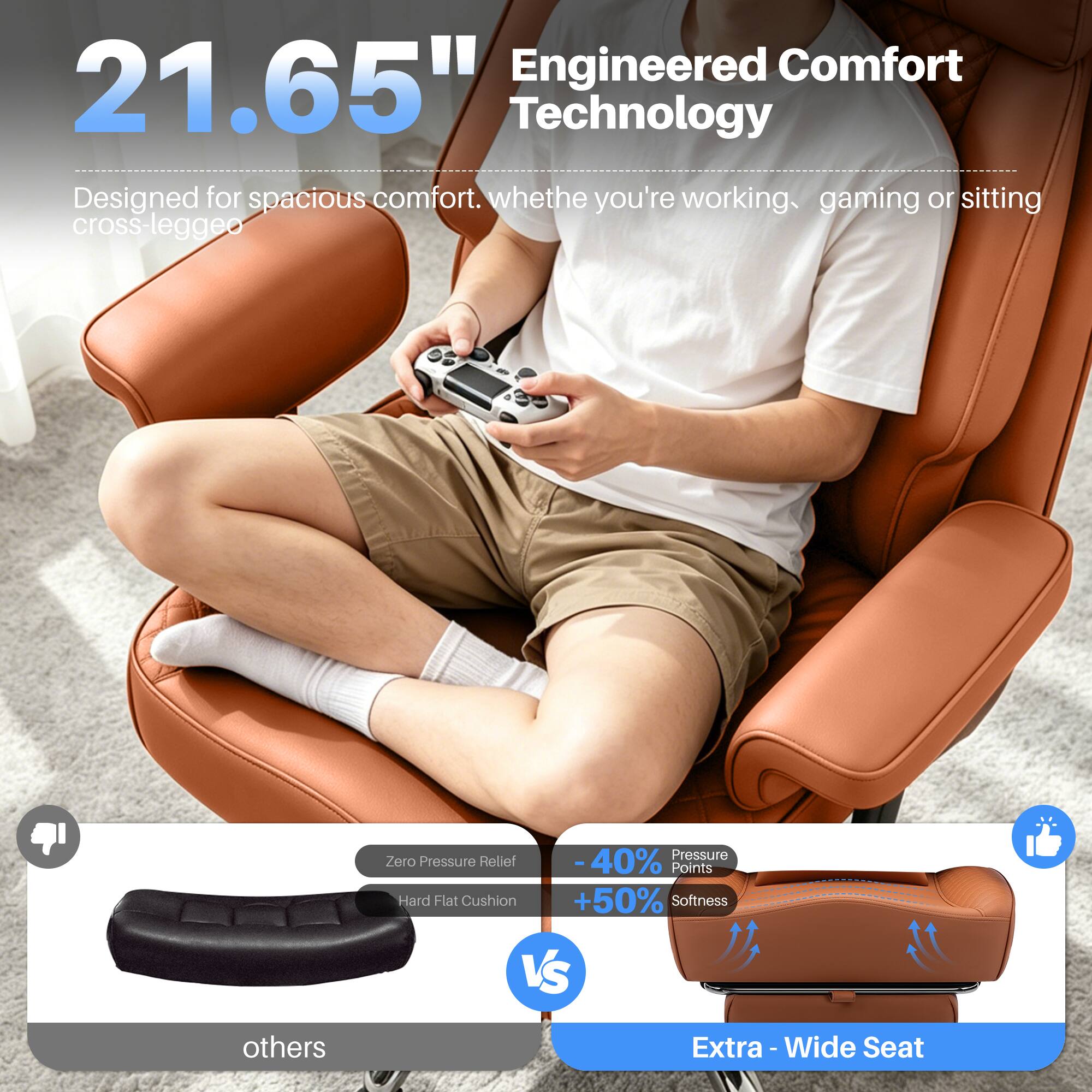 Engineered Comfort 21.65" Technology Designed for spacious comfort. Whether you're working, gaming, or sitting cross-legged.

Pressure Zero Pressure Relief -40% Points Hard Flat Cushion +50% Softness VS others

Extra - Wide Seat