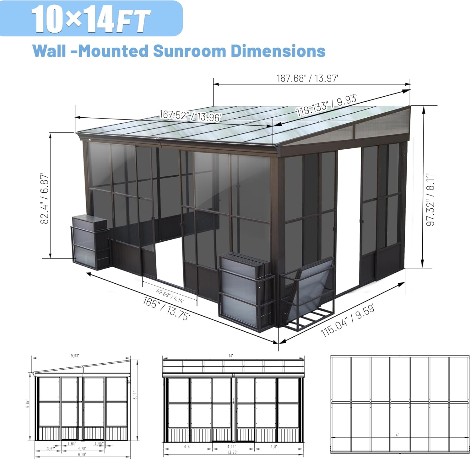 10x14FT Wall-Mounted Sunroom Dimensions

- 167.68" / 13.97'
- 167.52" / 13.96"
- 119.133" / 9.93'
- 97.32" / 8.11"
- 82.4" / 6.87"
- 165" / 13.75"
- 115.04" / 9.59"
- 49.69" / 4.14"
- 49.65" / 4.14"
- 115.04" / 9.59"