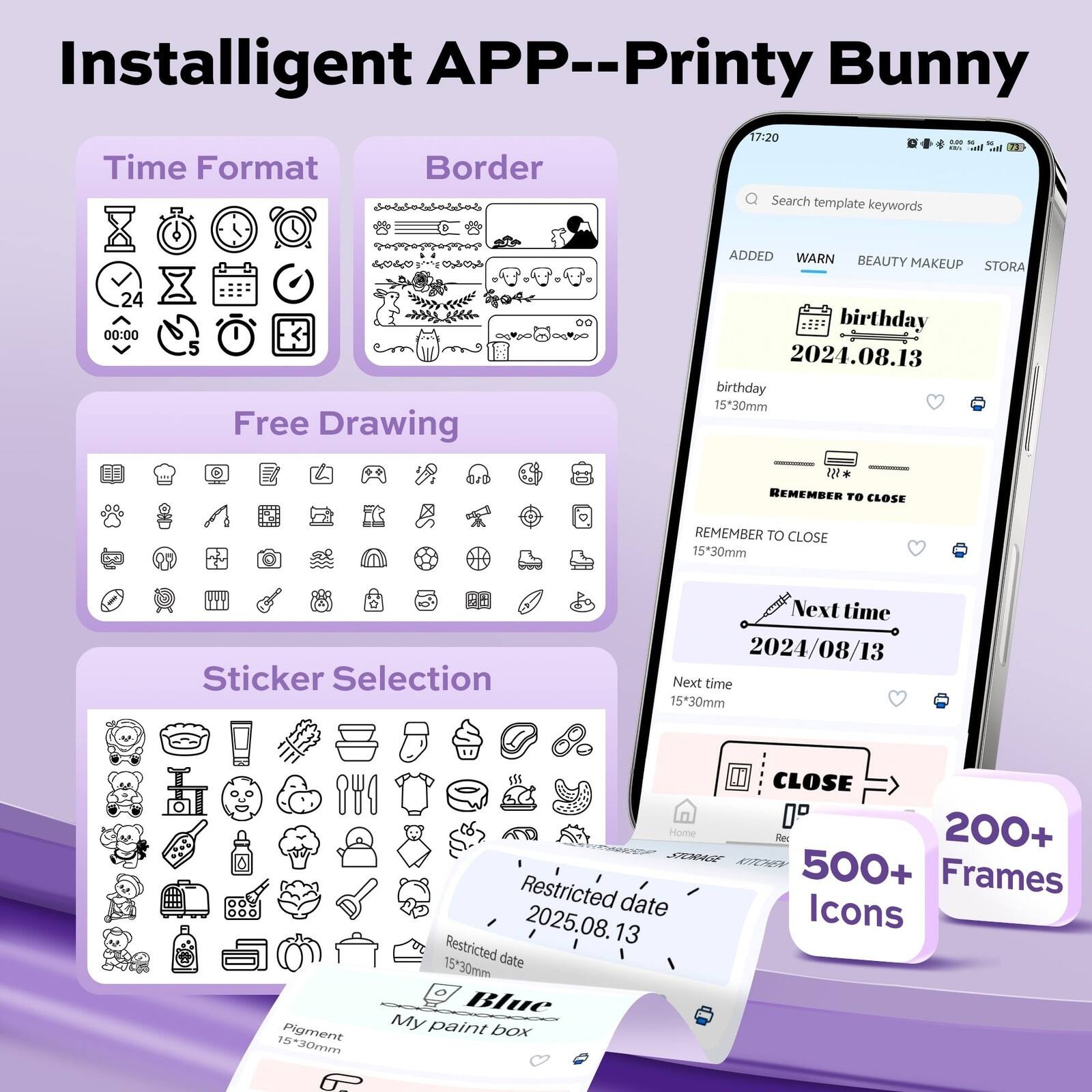 Installigent APP--Printy Bunny

17:20

Time Format
Border
Free Drawing
Sticker Selection

Search template keywords
ADDED WARN BEAUTY MAKEUP STORA

birthday 2024.08.13
birthday 15*30mm
REMEMBER TO CLOSE
REMEMBER TO CLOSE
1530mm
Next time 2024/08/13
Next time 1530mm
Restricted date 2025.08.13
Restricted date 15*30mm
Blue My paint box
CLOSE

200+ Frames
500+ Icons