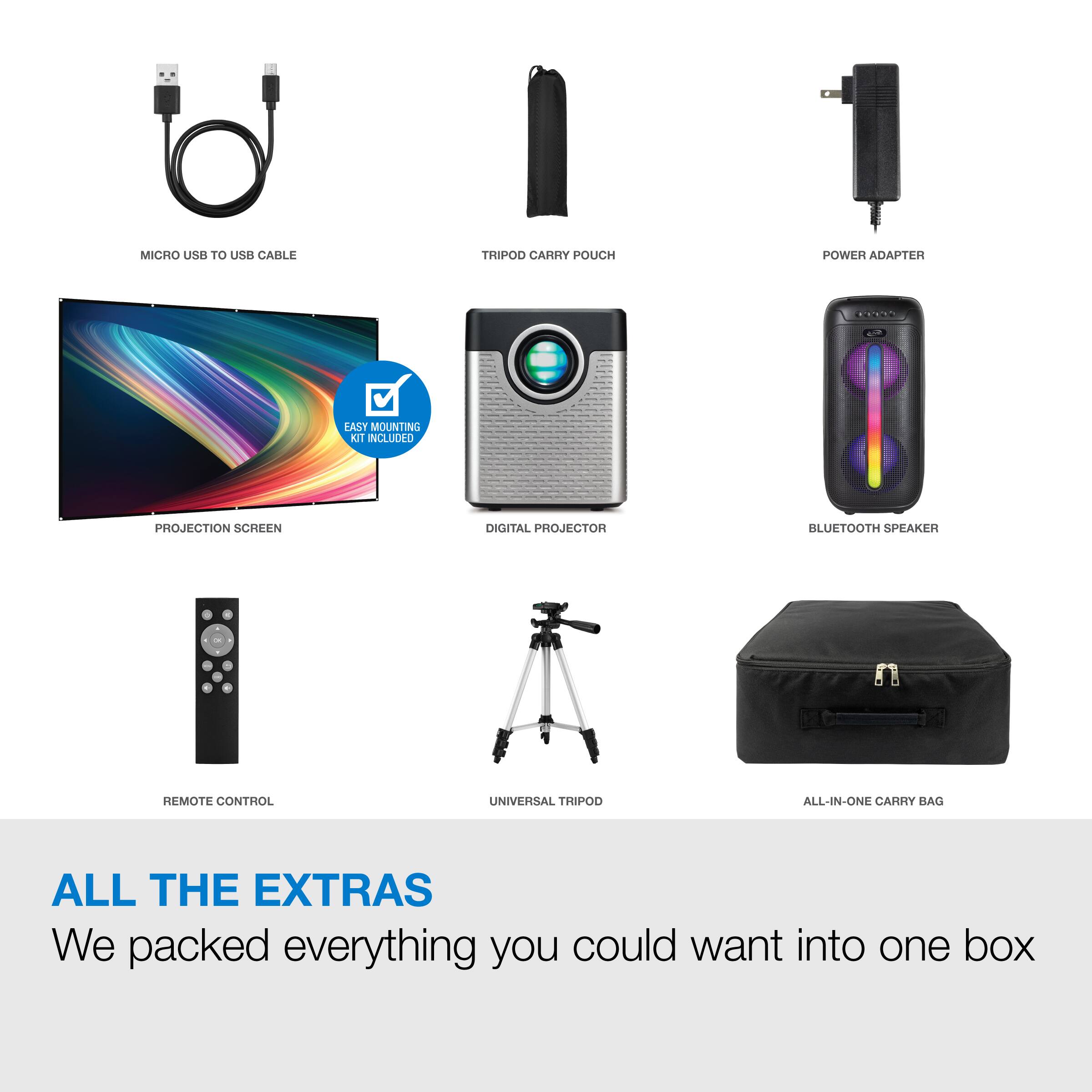 MICRO USB TO USB CABLE  
TRIPOD CARRY POUCH  
POWER ADAPTER  
EASY MOUNTING KIT INCLUDED  
PROJECTION SCREEN  
DIGITAL PROJECTOR  
BLUETOOTH SPEAKER  
REMOTE CONTROL  
UNIVERSAL TRIPOD  
ALL-IN-ONE CARRY BAG  

ALL THE EXTRAS  
We packed everything you could want into one box