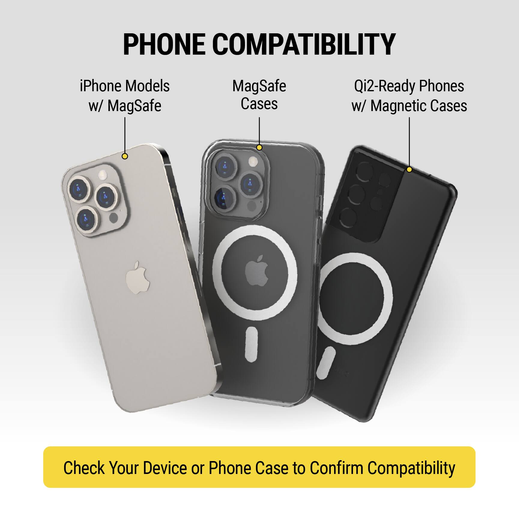 **PHONE COMPATIBILITY**

- iPhone Models w/ MagSafe
- MagSafe Cases
- Qi2-Ready Phones w/ Magnetic Cases

Check Your Device or Phone Case to Confirm Compatibility