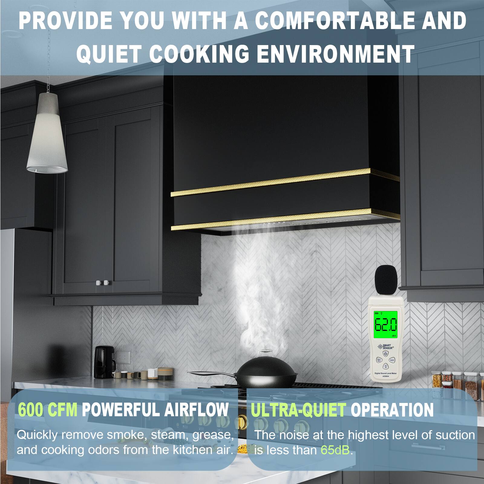 PROVIDE YOU WITH A COMFORTABLE AND QUIET COOKING ENVIRONMENT

600 CFM POWERFUL AIRFLOW
Quickly remove smoke, steam, grease, and cooking odors from the kitchen air.

ULTRA-QUIET OPERATION
The noise at the highest level of suction is less than 65dB.