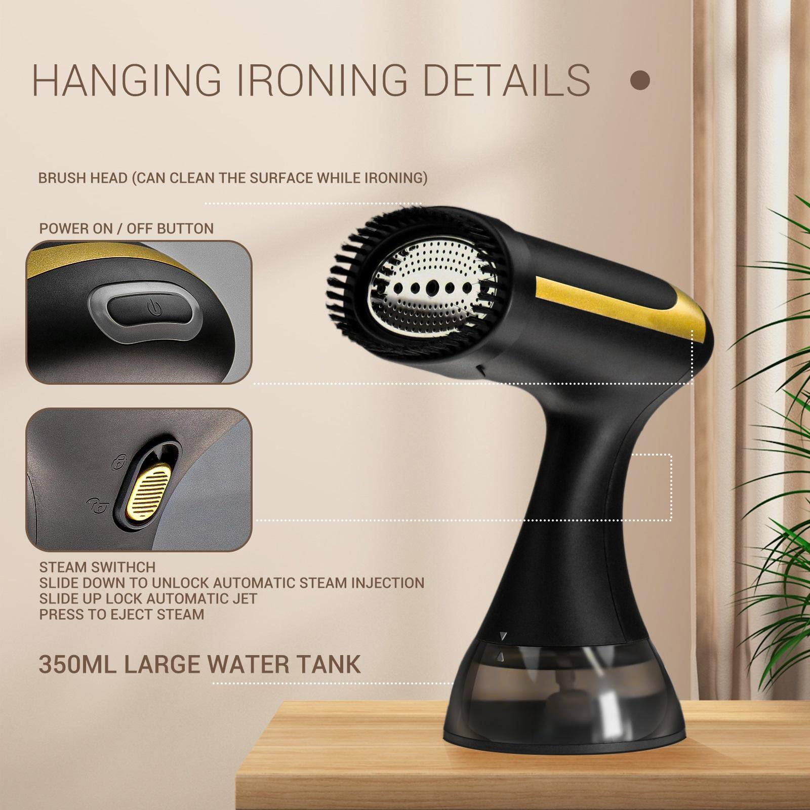 HANGING IRONING DETAILS

- BRUSH HEAD (CAN CLEAN THE SURFACE WHILE IRONING)
- POWER ON / OFF BUTTON
- STEAM SWITCH
  - SLIDE DOWN TO UNLOCK AUTOMATIC STEAM INJECTION
  - SLIDE UP LOCK AUTOMATIC JET
  - PRESS TO EJECT STEAM
- 350ML LARGE WATER TANK