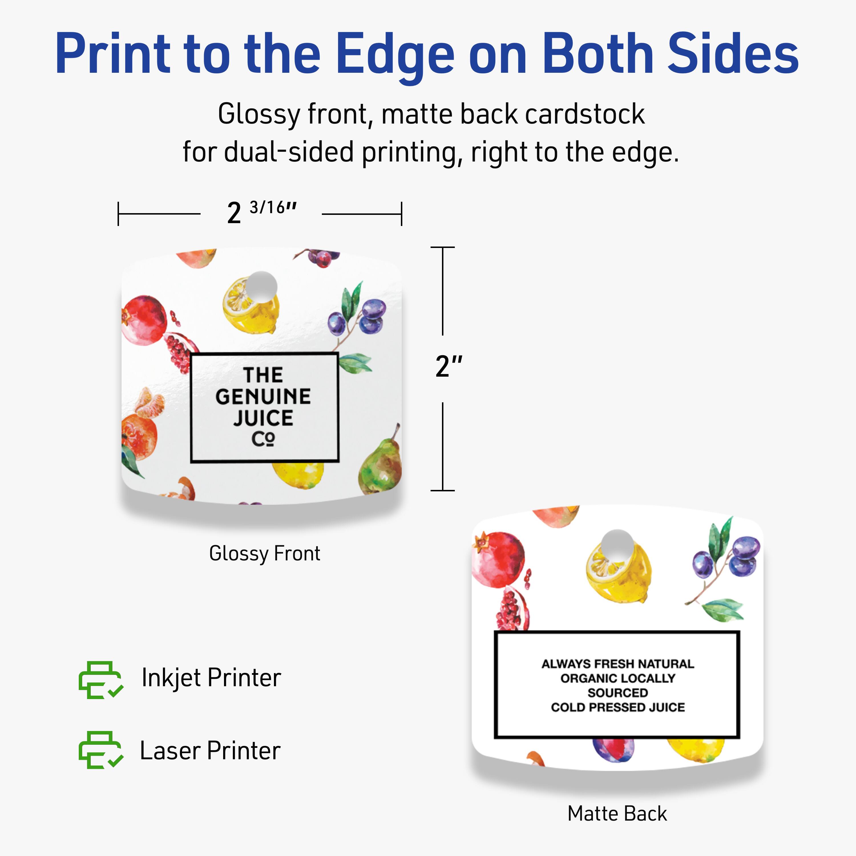 Print to the Edge on Both Sides

Glossy front, matte back cardstock for dual-sided printing, right to the edge.

2 3/16" x 2"

THE GENUINE JUICE Co

ALWAYS FRESH NATURAL ORGANIC LOCALLY SOURCED COLD PRESSED JUICE

Inkjet Printer
Laser Printer
