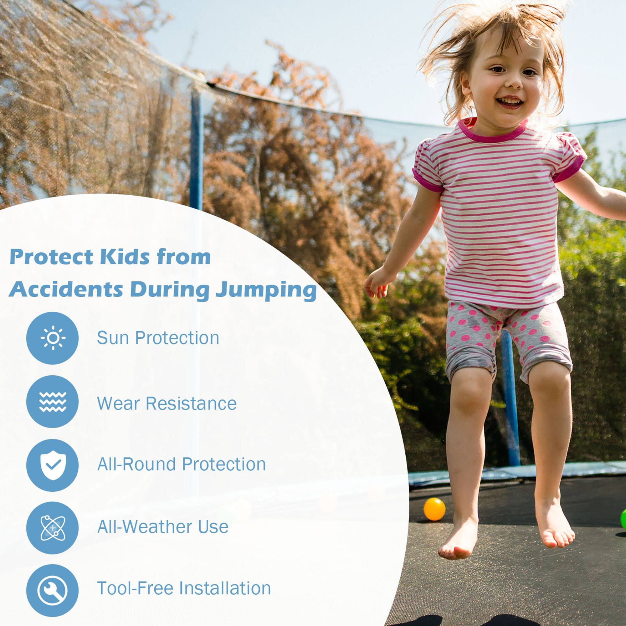 Protect Kids from Accidents During Jumping  
Sun Protection  
Wear Resistance  
All-Round Protection  
All-Weather Use  
Tool-Free Installation