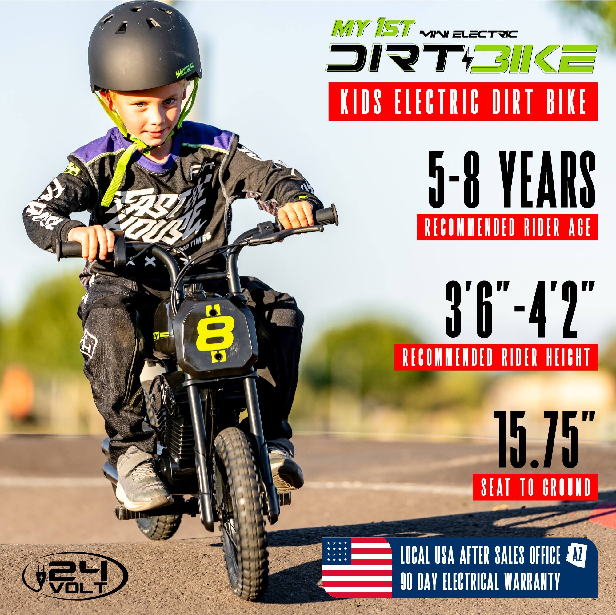 MY 1ST MINI ELECTRIC DIRT BIKE  
KIDS ELECTRIC DIRT BIKE  

5-8 YEARS  
RECOMMENDED RIDER AGE  

3'6" - 4'2"  
RECOMMENDED RIDER HEIGHT  

15.75"  
SEAT TO GROUND  

24 VOLT  

LOCAL USA AFTER SALES OFFICE AZ  
90 DAY ELECTRICAL WARRANTY