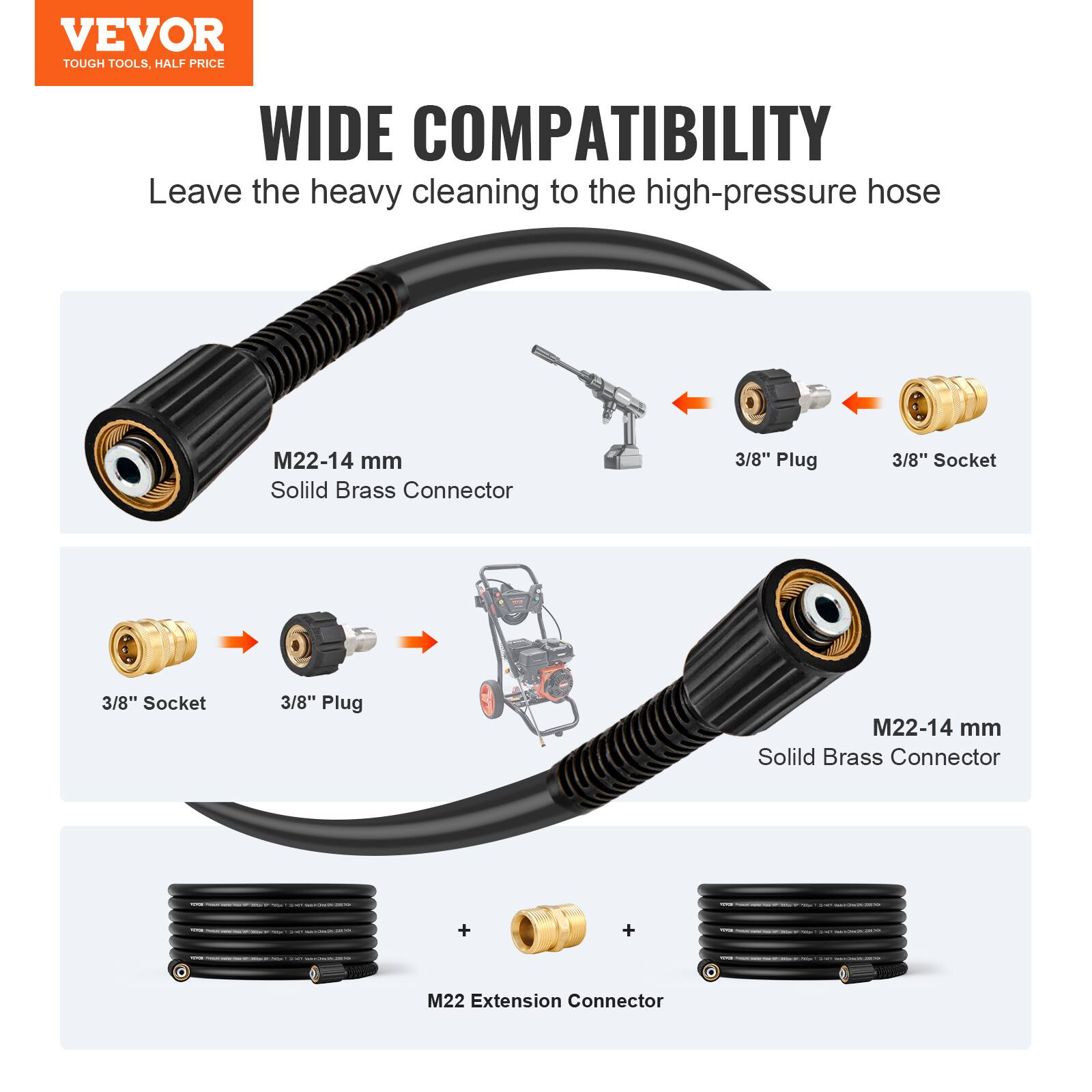VEVOR  
TOUGH TOOLS, HALF PRICE  

WIDE COMPATIBILITY  
Leave the heavy cleaning to the high-pressure hose  

M22-14 mm  
Solid Brass Connector  

3/8" Plug  
3/8" Socket  

3/8" Socket  
3/8" Plug  

M22-14 mm  
Solid Brass Connector  

M22 Extension Connector