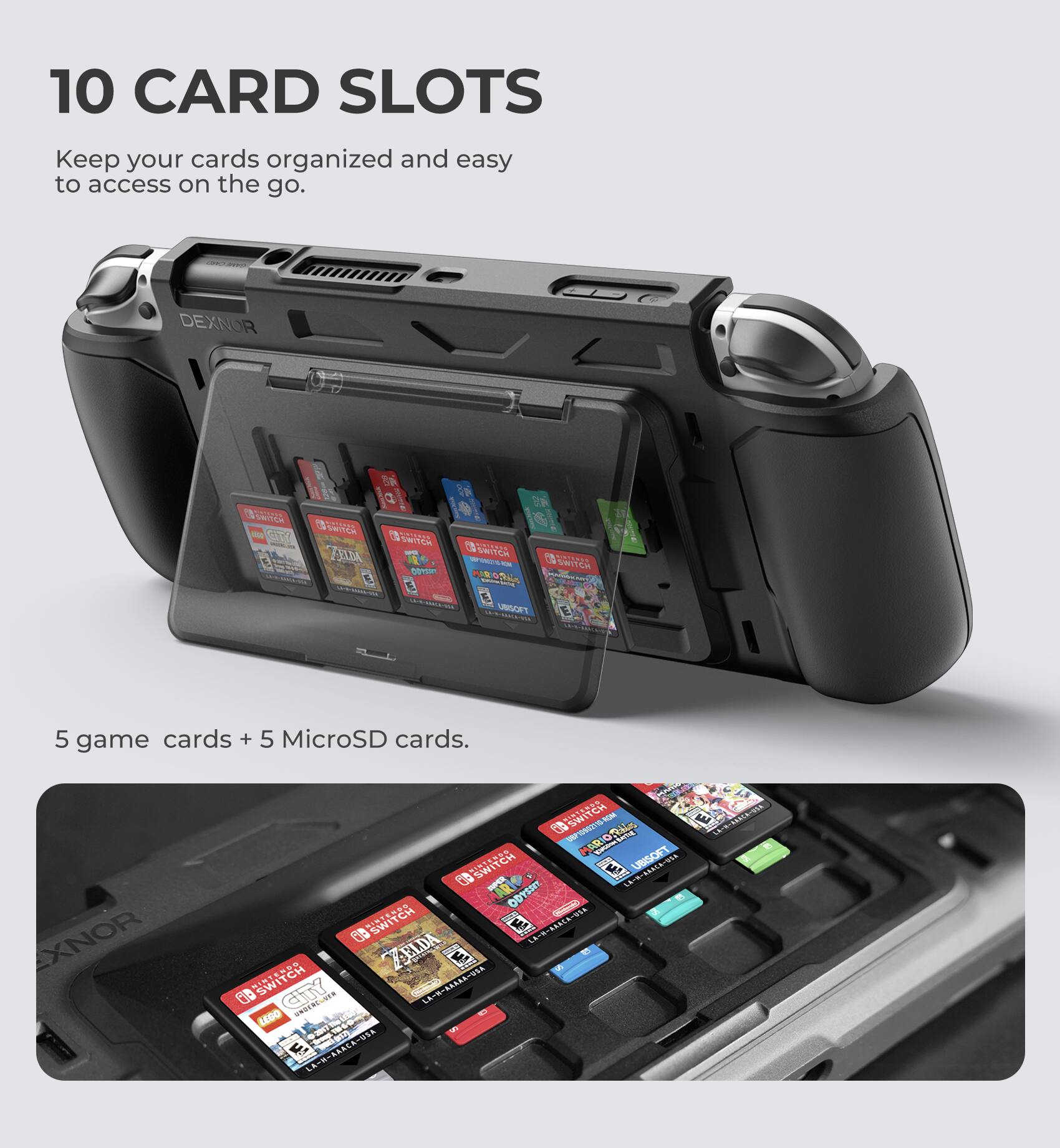 10 CARD SLOTS  
Keep your cards organized and easy to access on the go.  

DEXNOR  

5 game cards + 5 MicroSD cards.  

XNOR  

SWITCH  

NPD  

ZELDA  

SWITCH  

LEGO