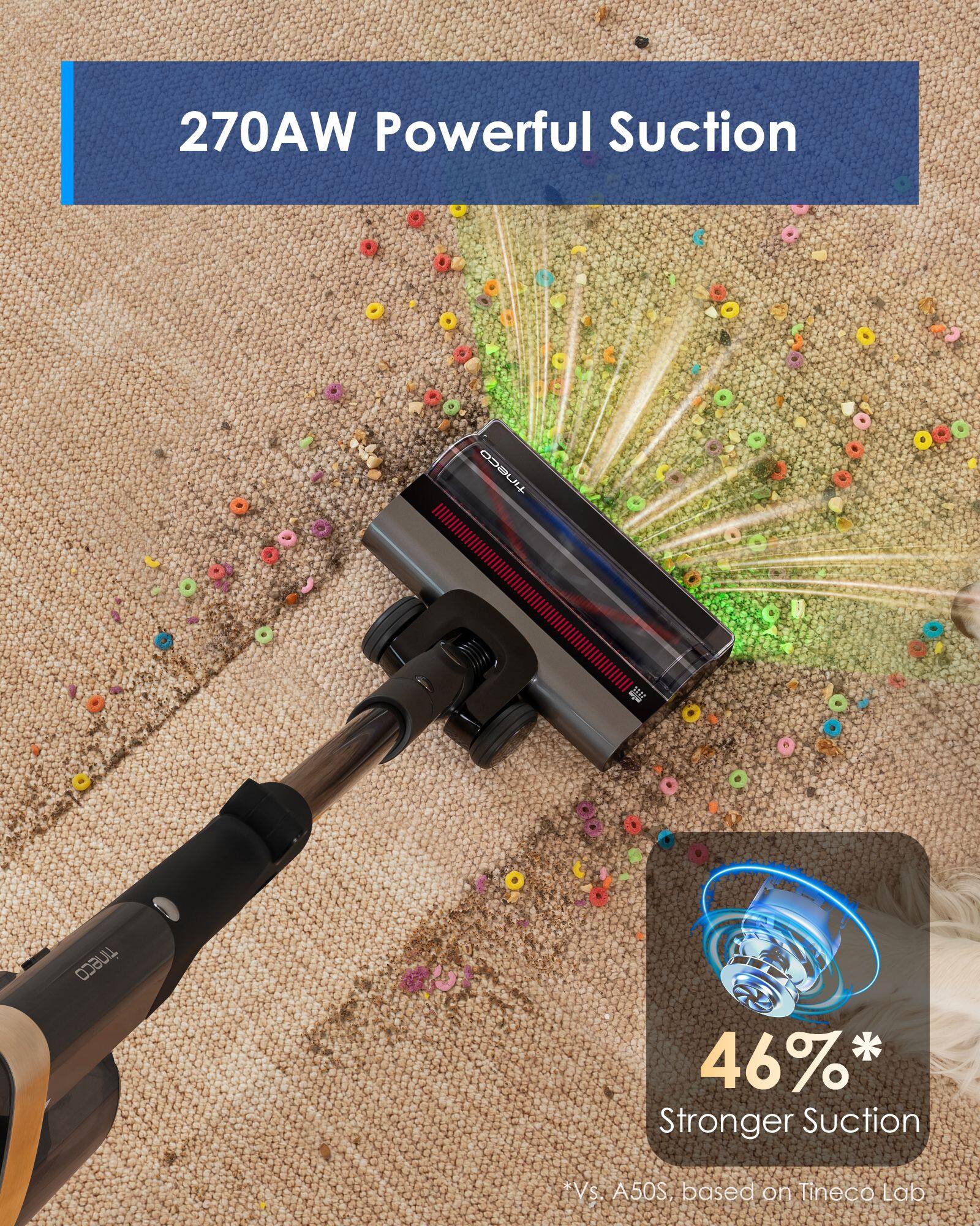 270AW Powerful Suction

tineco

46%* Stronger Suction
*Vs. A50S, based on Tineco Lab