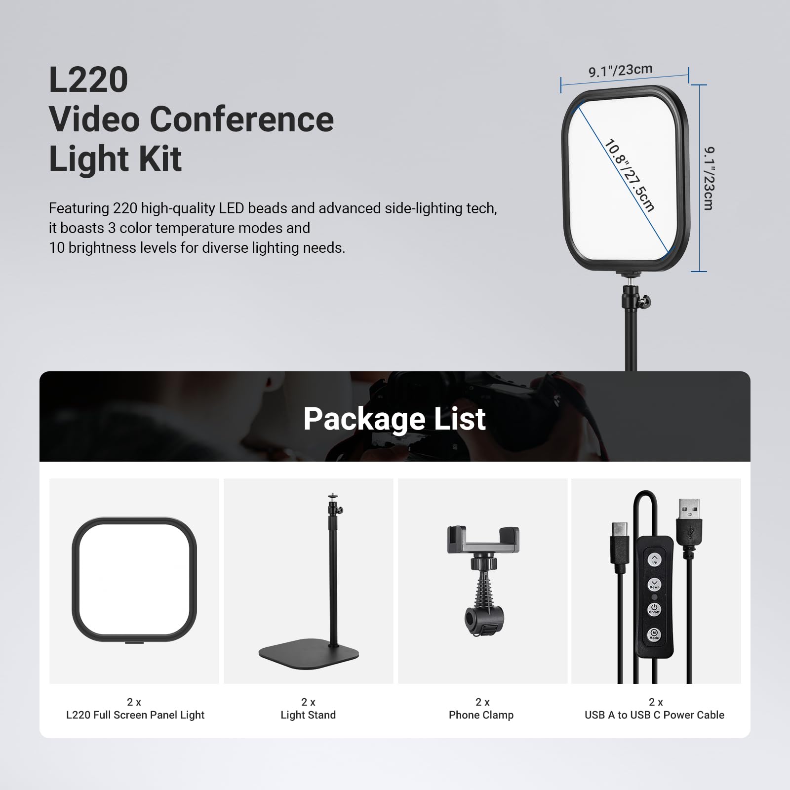 L220 Video Conference Light Kit

Featuring 220 high-quality LED beads and advanced side-lighting tech, it boasts 3 color temperature modes and 10 brightness levels for diverse lighting needs.

9.17/23cm 10.8/27 5cm 9.17/23cm

Package List
- 2 x L220 Full Screen Panel Light
- 2 x Light Stand
- 2 x Phone Clamp
- 2 x USB A to USB C Power Cable