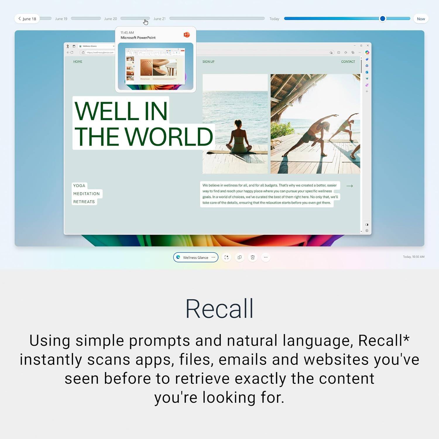 Sure, here is the corrected and grouped text from the image:

---

**June 18**  
**June 19**  
**June 20**  
**June 21**  

**11:45 AM**  
Microsoft PowerPoint  
[Image of a PowerPoint presentation]

**WELL IN THE WORLD**  

**YOGA**  
**MEDITATION**  
**RETREATS**  

We believe in wellness for all, and for all budgets. That's why we created a better, easier way to find a place to relax and reach your happy place where you can pursue your specific wellness goals. In a world of choices, we've curated the best of them right here. Not only that, we'll take care of the details, ensuring that the relaxation starts before you even get there.  

**Wellness Glance**  

**Recall**  

Using simple prompts and natural language, Recall* instantly scans apps, files, emails and websites you've seen before to retrieve exactly the content you're looking for.  

---

**Today**  
**Now**  

**10:10 AM**  

---