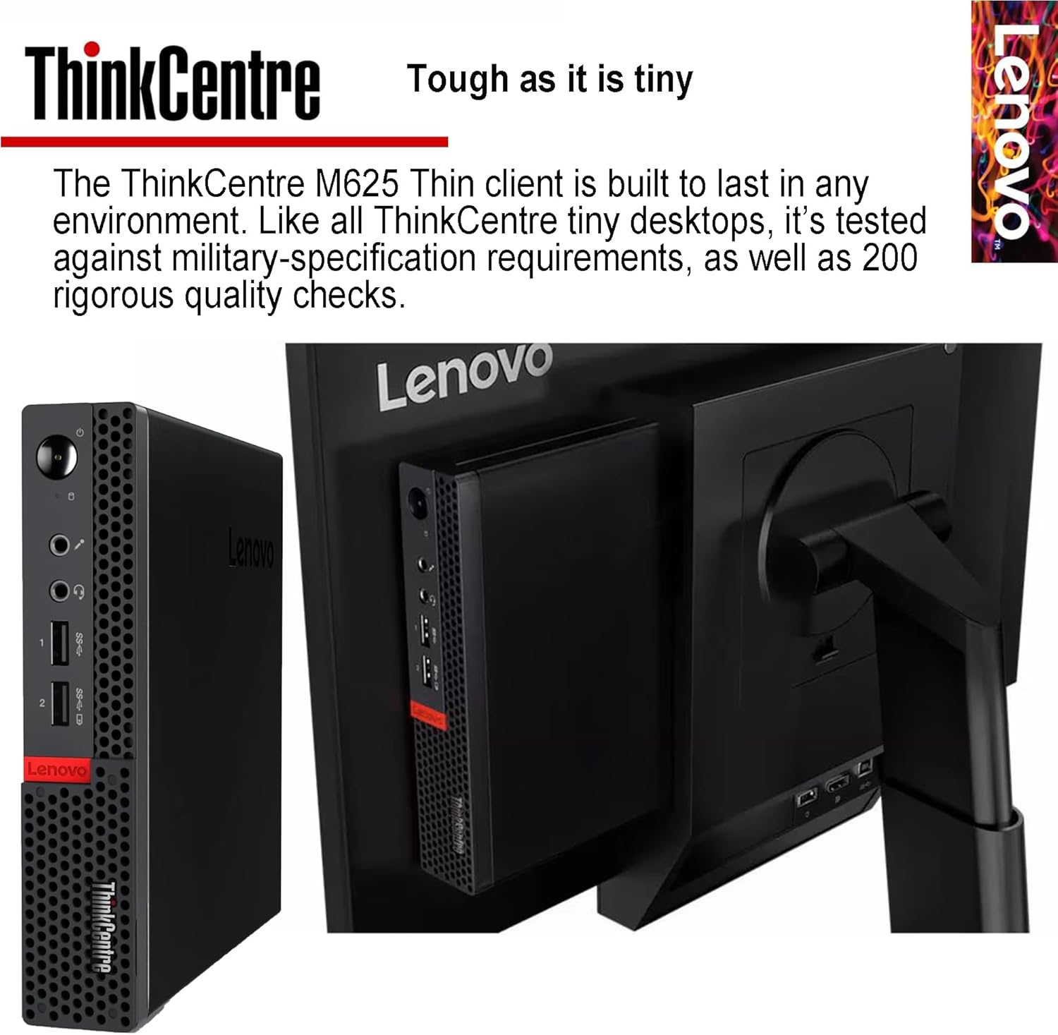ThinkCentre Tough as it is tiny

The ThinkCentre M625 Thin client is built to last in any environment. Like all ThinkCentre tiny desktops, it's tested against military-specification requirements, as well as 200 rigorous quality checks.