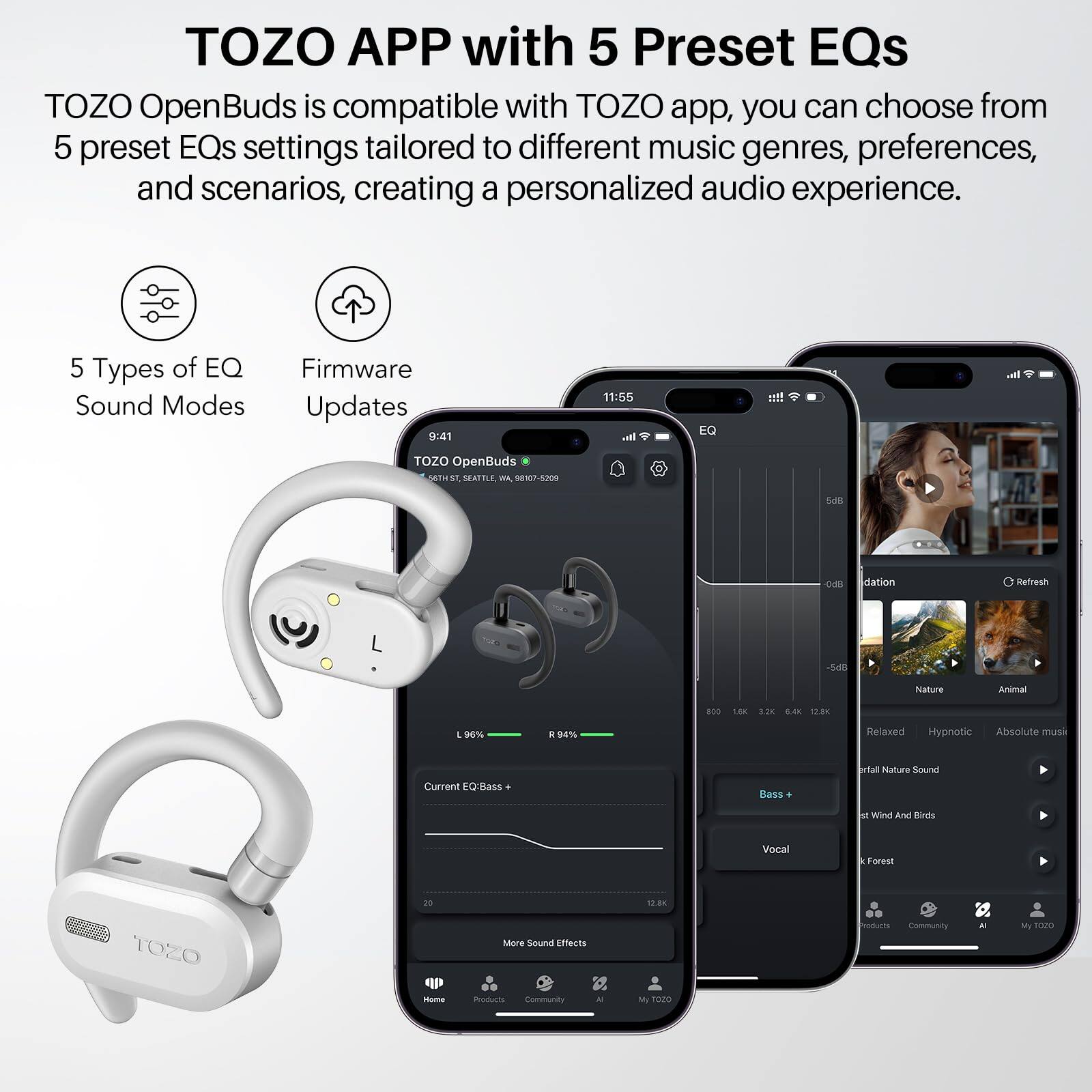 TOZO APP with 5 Preset EQs
TOZO OpenBuds is compatible with TOZO app, you can choose from 5 preset EQs settings tailored to different music genres, preferences, and scenarios, creating a personalized audio experience.

5 Types of EQ Sound Modes
Firmware Updates

9:41
11:55

I. EQ !!!
TOZO OpenBuds

dation
Refresh
54l Nature Animal BOO L80 3.28 S.40 1200 1 HN  MN Relaxed Hypnotic Absolute muss Current EQBass Bass fal Hature Sound M Wind And Kirds Vocal Forest rO 12.8K TOZO Mere Sound Effects Iodurts Community - My SO2 - mar Community - M T020