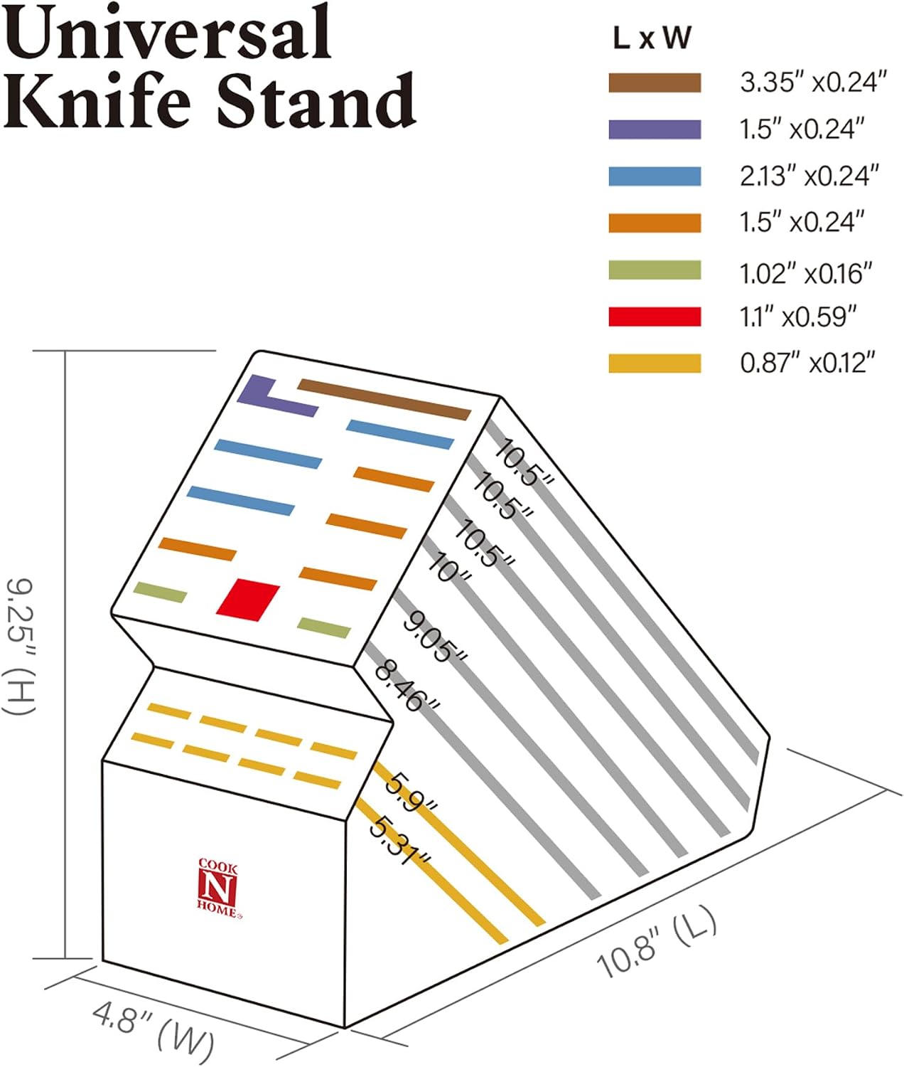 Universal Knife Stand

L x W
- 3.35" x 0.24"
- 1.5" x 0.24"
- 2.13" x 0.24"
- 1.5" x 0.24"
- 1.02" x 0.16"
- 1.1" x 0.59"
- 0.87" x 0.12"

Dimensions:
- 9.25" (H)
- 4.8" (W)
- 10.8" (L)

COOK N HOME