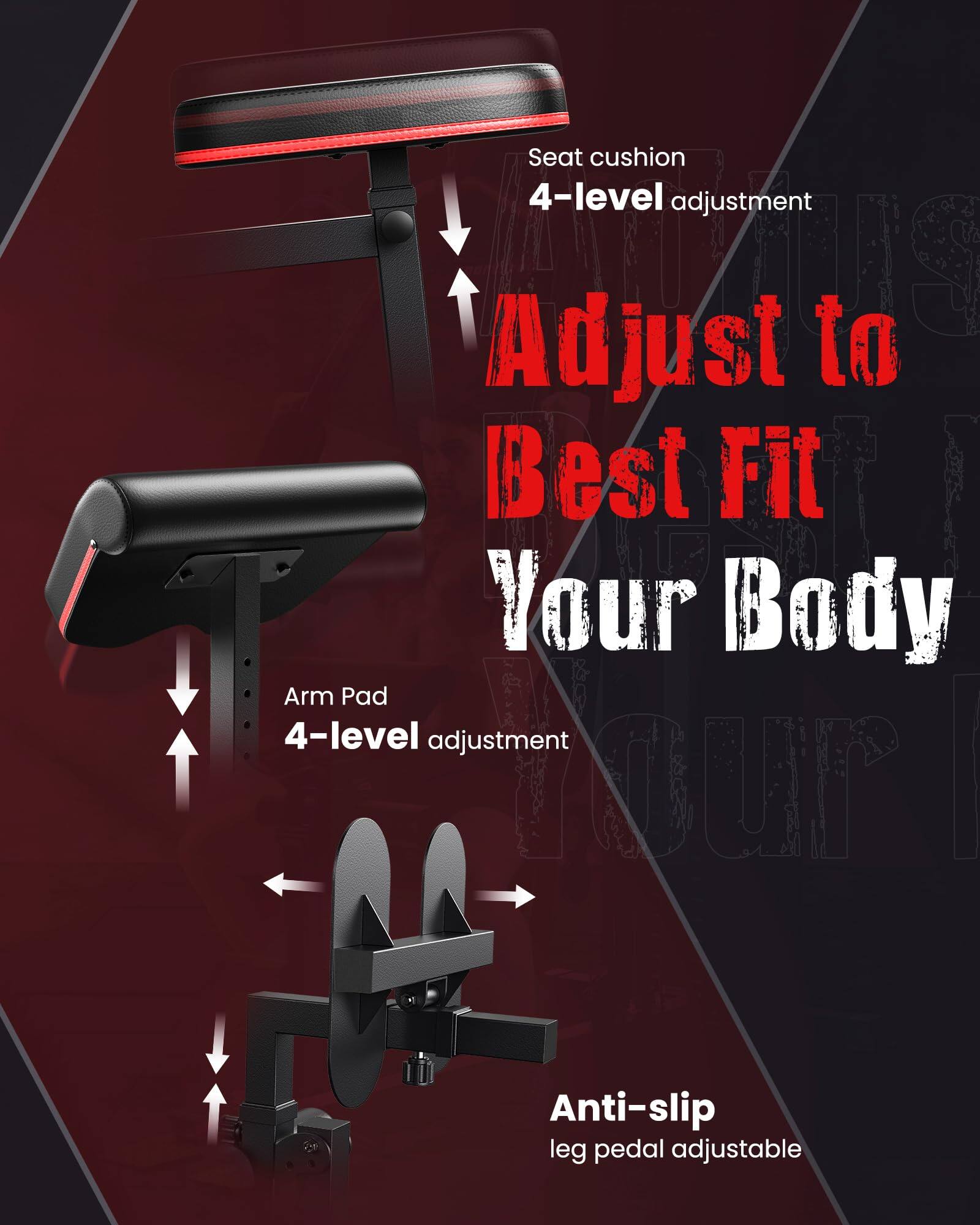 Seat cushion 4-level adjustment  
Adjust to Best Fit Your Body  
Arm Pad 4-level adjustment  
Anti-slip leg pedal adjustable