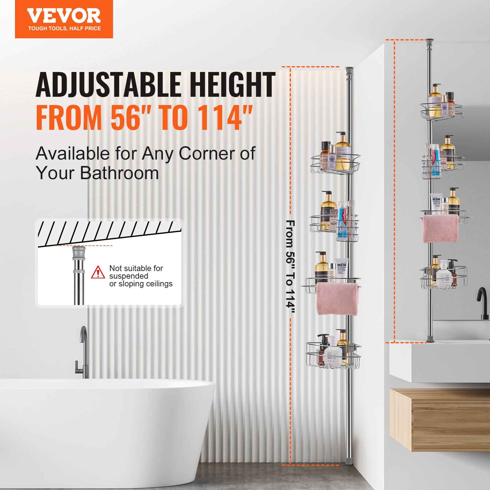 VEVOR  
TOUGH TOOLS, HALF PRICE  

ADJUSTABLE HEIGHT  
FROM 56" TO 114"  

Available for Any Corner of Your Bathroom  

Not suitable for suspended or sloping ceilings  

From 56" To 114"