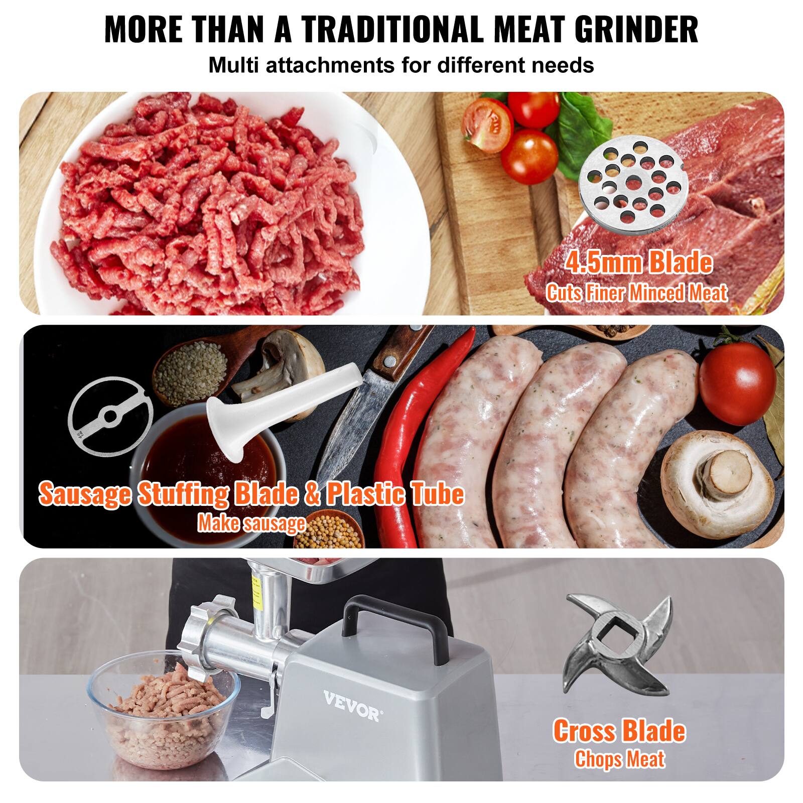 MORE THAN A TRADITIONAL MEAT GRINDER
Multi attachments for different needs
4.5mm Blade Cuts Finer Minced Meat
Sausage Stuffing Blade & Plastic Tube Make sausage
VEVOR
Cross Blade Chops Meat