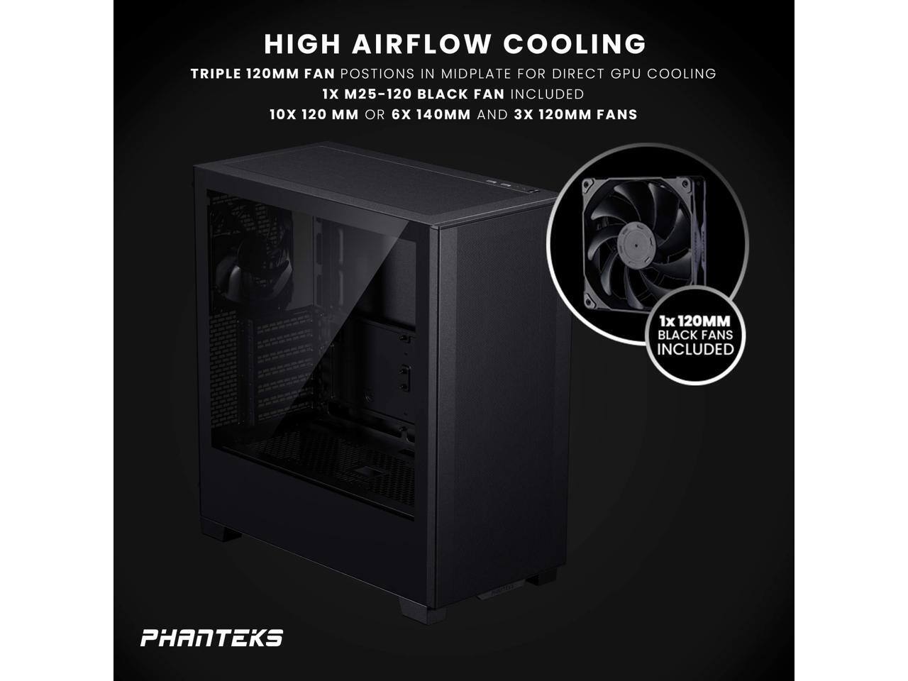 HIGH AIRFLOW COOLING  
TRIPLE 120MM FAN POSITIONS IN MIDPLATE FOR DIRECT GPU COOLING  
1X M25-120 BLACK FAN INCLUDED  
10X 120MM OR 6X 140MM AND 3X 120MM FANS  
1X 120MM BLACK FANS INCLUDED  

PHANTEKS