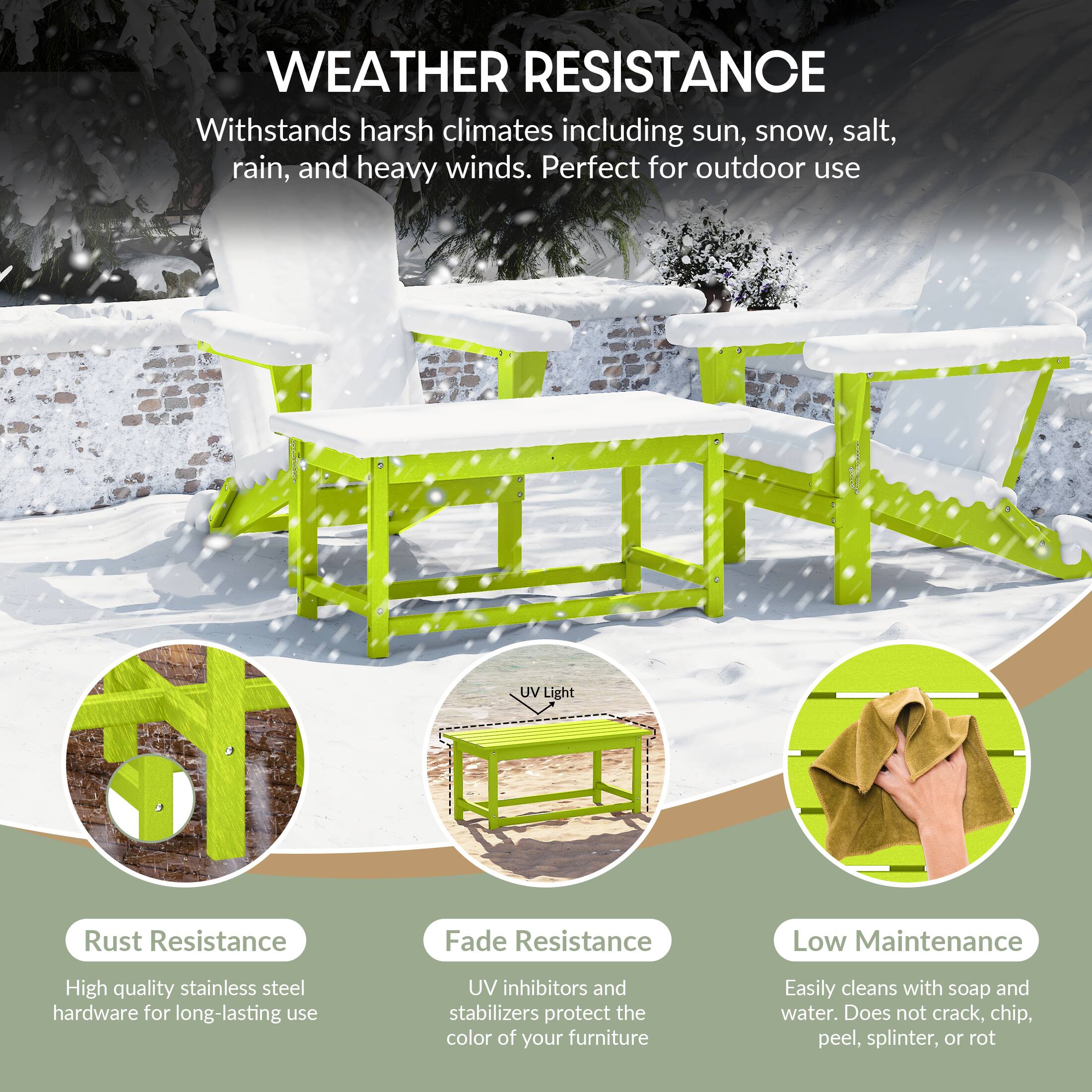 WEATHER RESISTANCE  
Withstands harsh climates including sun, snow, salt, rain, and heavy winds. Perfect for outdoor use.

- Rust Resistance  
  High quality stainless steel hardware for long-lasting use

- Fade Resistance  
  UV inhibitors and stabilizers protect the color of your furniture

- Low Maintenance  
  Easily cleans with soap and water. Does not crack, chip, peel, splinter, or rot