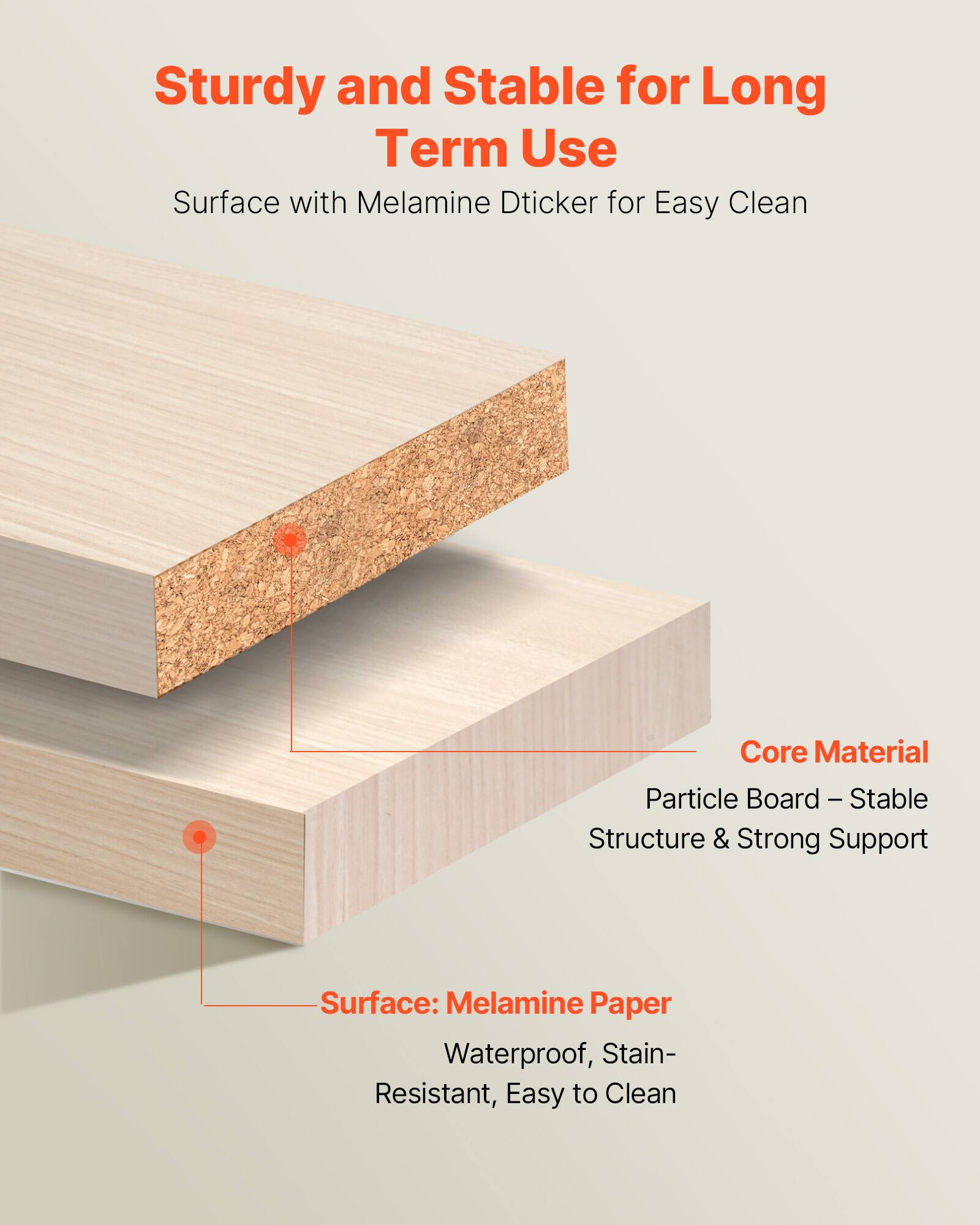 Sturdy and Stable for Long Term Use  
Surface with Melamine Dticker for Easy Clean  

Core Material  
Particle Board – Stable Structure & Strong Support  

Surface: Melamine Paper  
Waterproof, Stain-Resistant, Easy to Clean