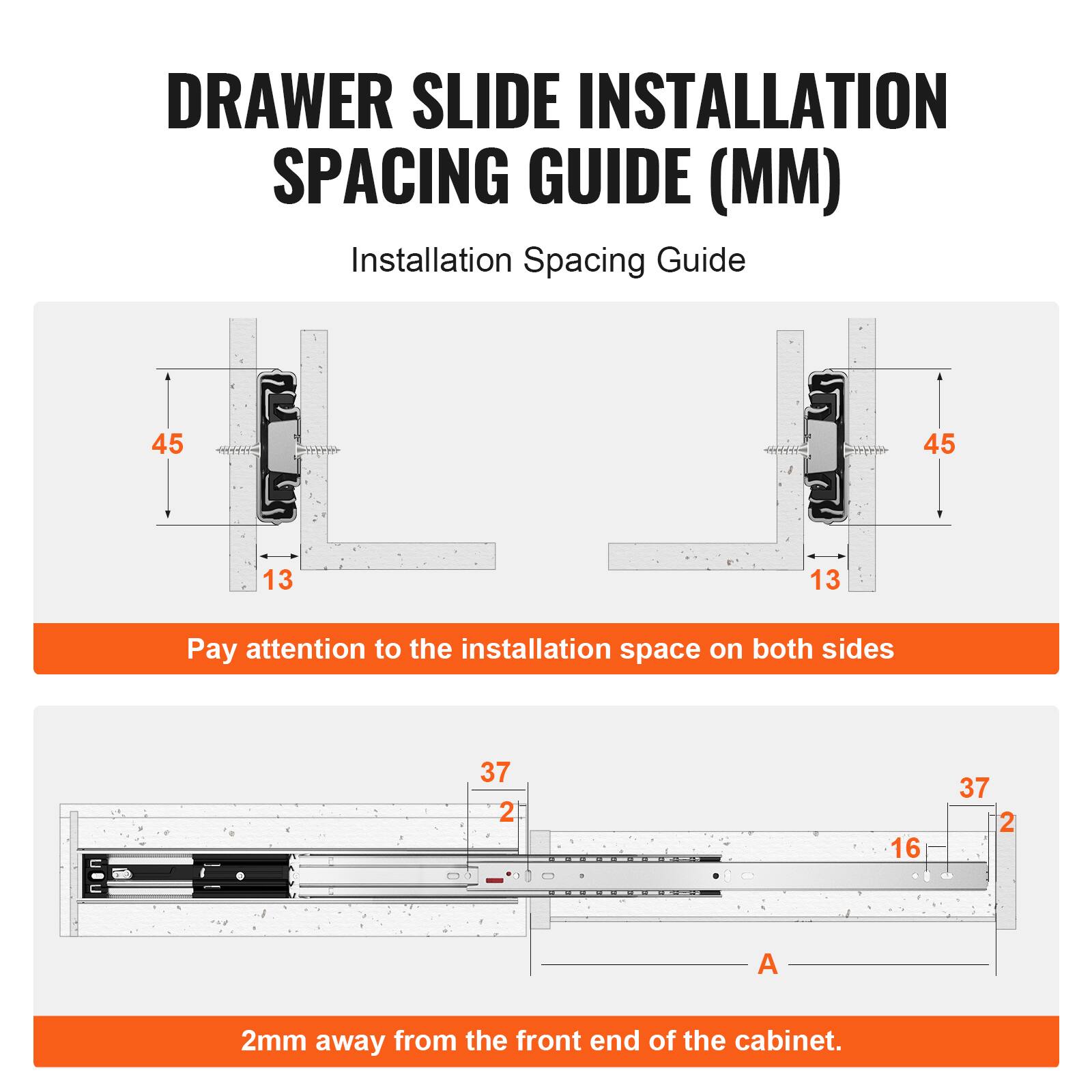 DRAWER SLIDE INSTALLATION SPACING GUIDE (MM)

Installation Spacing Guide

Pay attention to the installation space on both sides

2mm away from the front end of the cabinet.