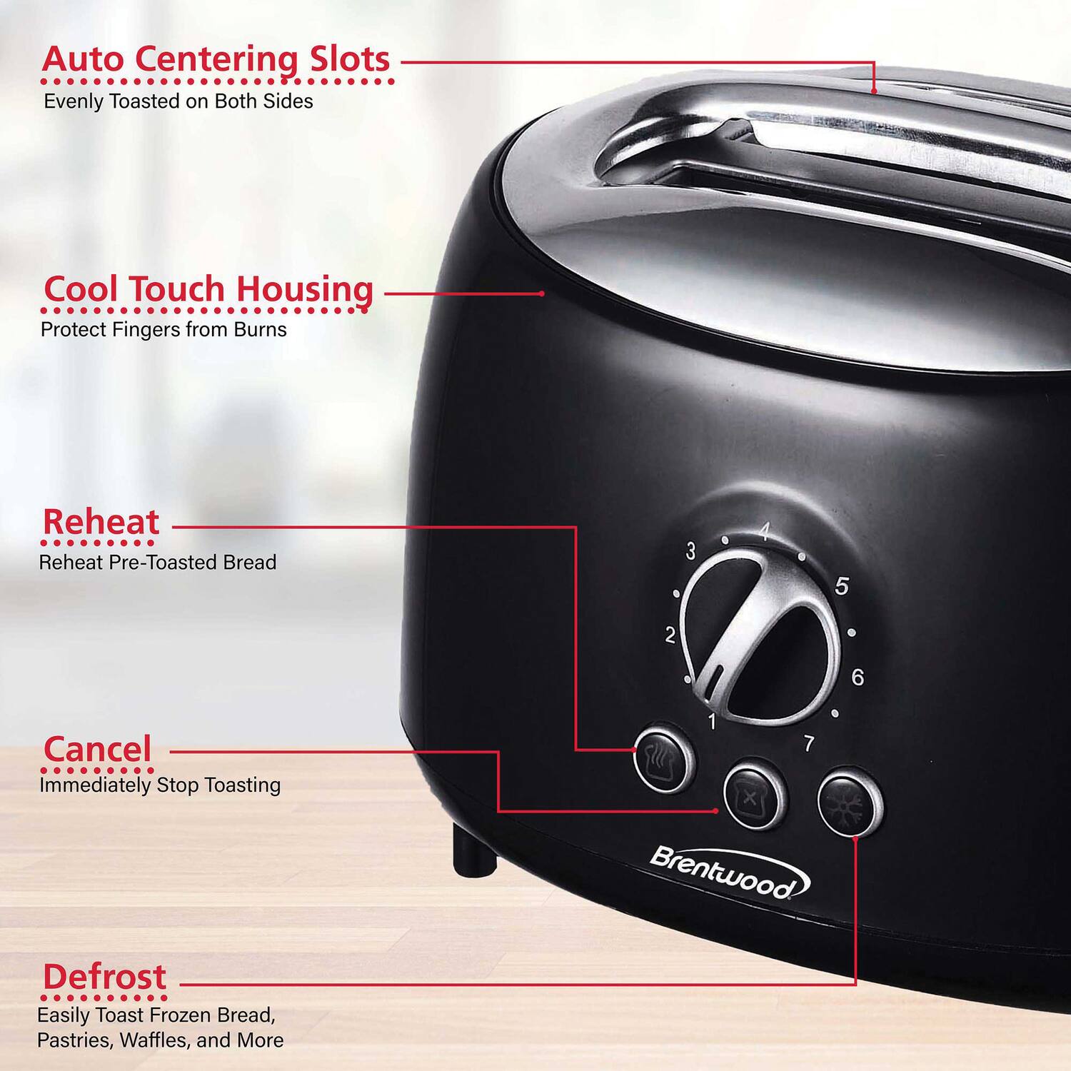 Auto Centering Slots  
Evenly Toasted on Both Sides  

Cool Touch Housing  
Protect Fingers from Burns  

Reheat  
Reheat Pre-Toasted Bread  

Cancel  
Immediately Stop Toasting  

Defrost  
Easily Toast Frozen Bread, Pastries, Waffles, and More  

Brentwood
