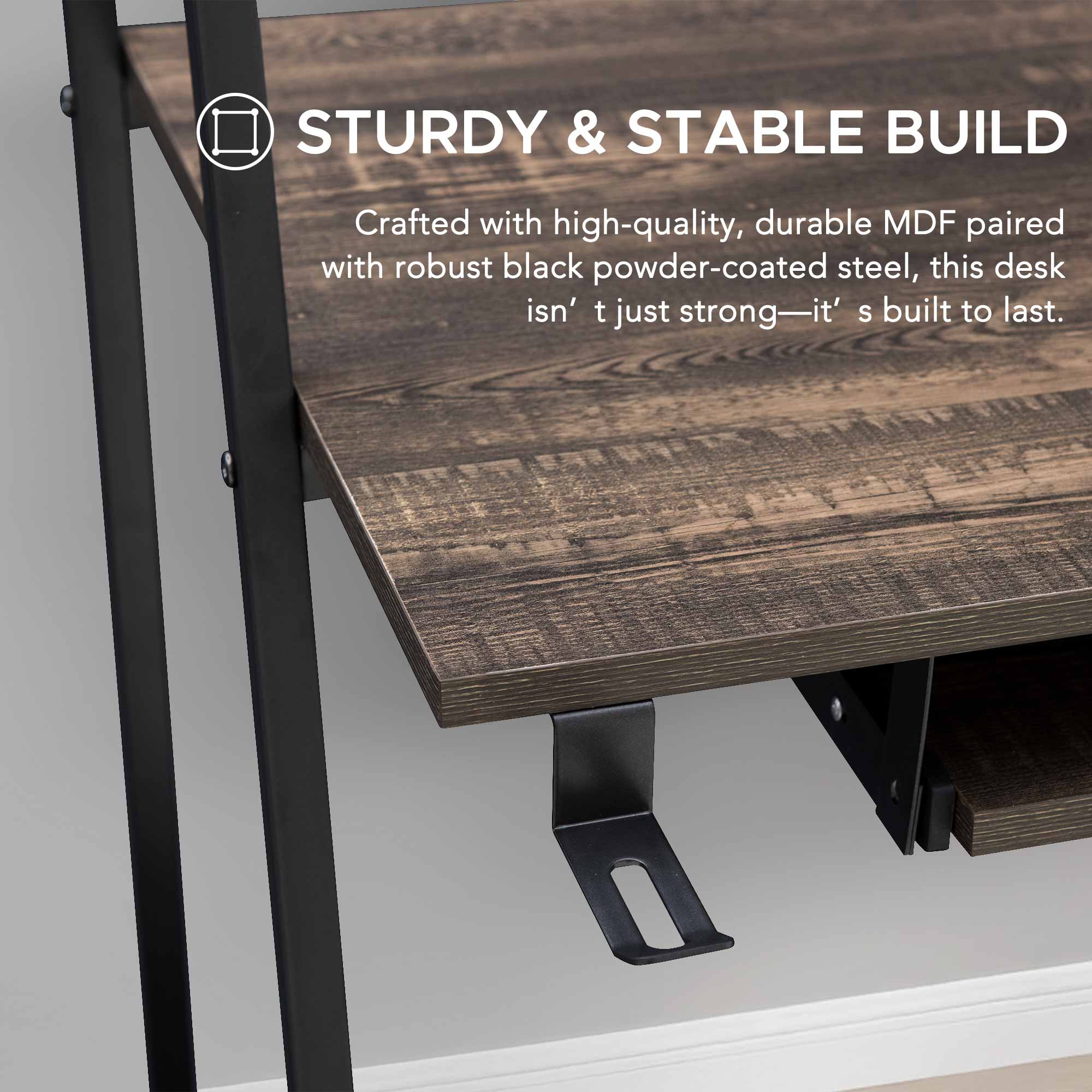 STURDY & STABLE BUILD  
Crafted with high-quality, durable MDF paired with robust black powder-coated steel, this desk isn't just strong—it's built to last.