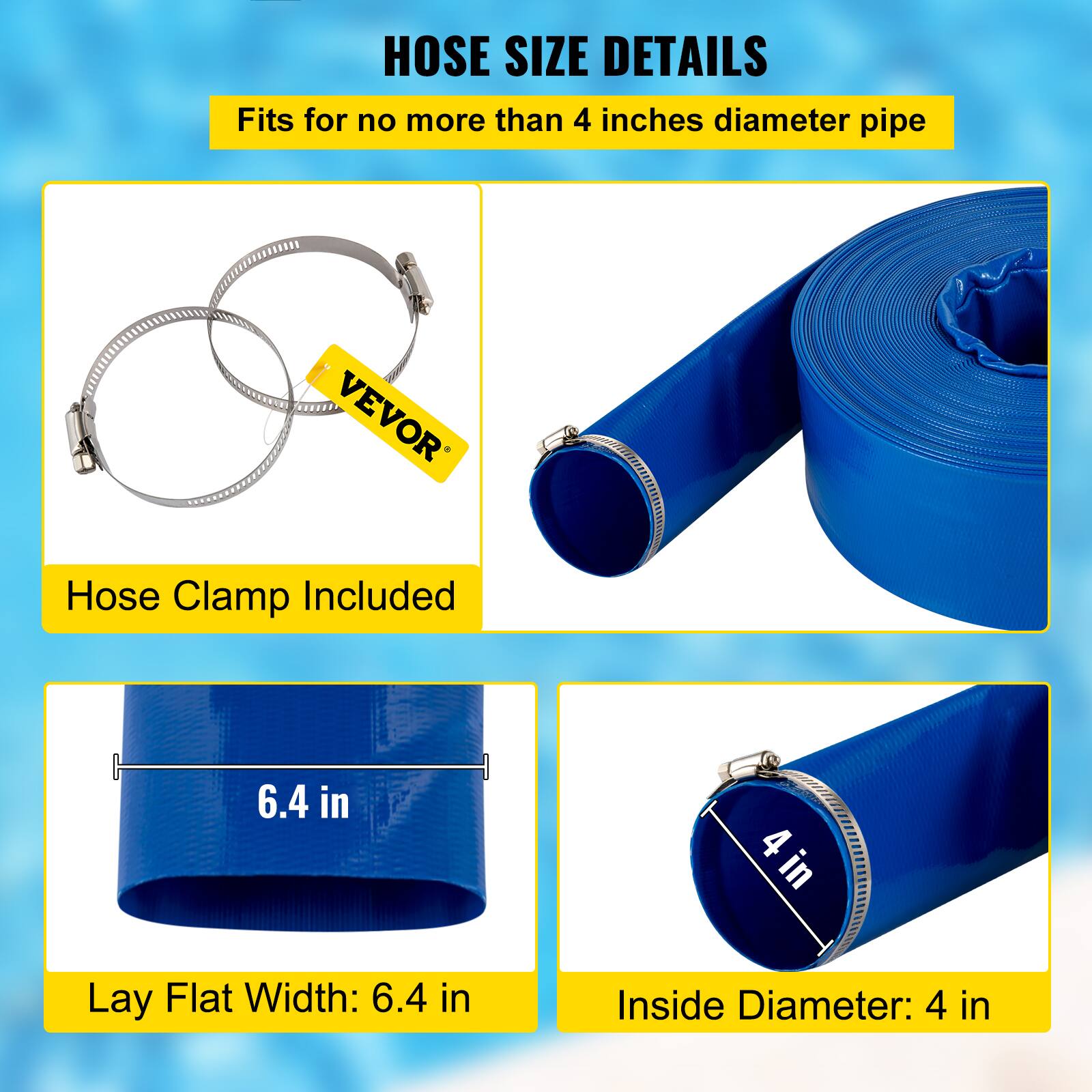 HOSE SIZE DETAILS

Fits for no more than 4 inches diameter pipe

VEVOR Hose Clamp Included

Lay Flat Width: 6.4 in

Inside Diameter: 4 in