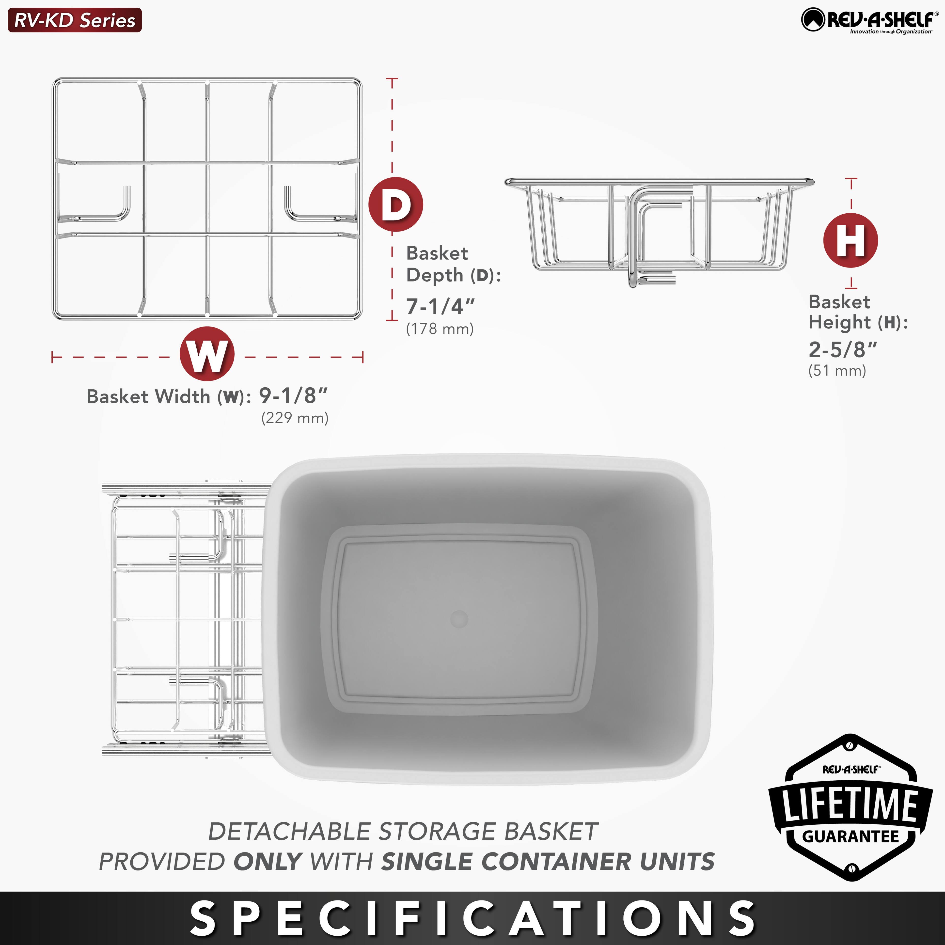 RV-KD Series

Basket Width (W): 9-1/8" (229 mm)  
Basket Depth (D): 7-1/4" (178 mm)  
Basket Height (H): 2-5/8" (51 mm)  

DETACHABLE STORAGE BASKET PROVIDED ONLY WITH SINGLE CONTAINER UNITS  

LIFETIME GUARANTEE  

SPECIFICATIONS