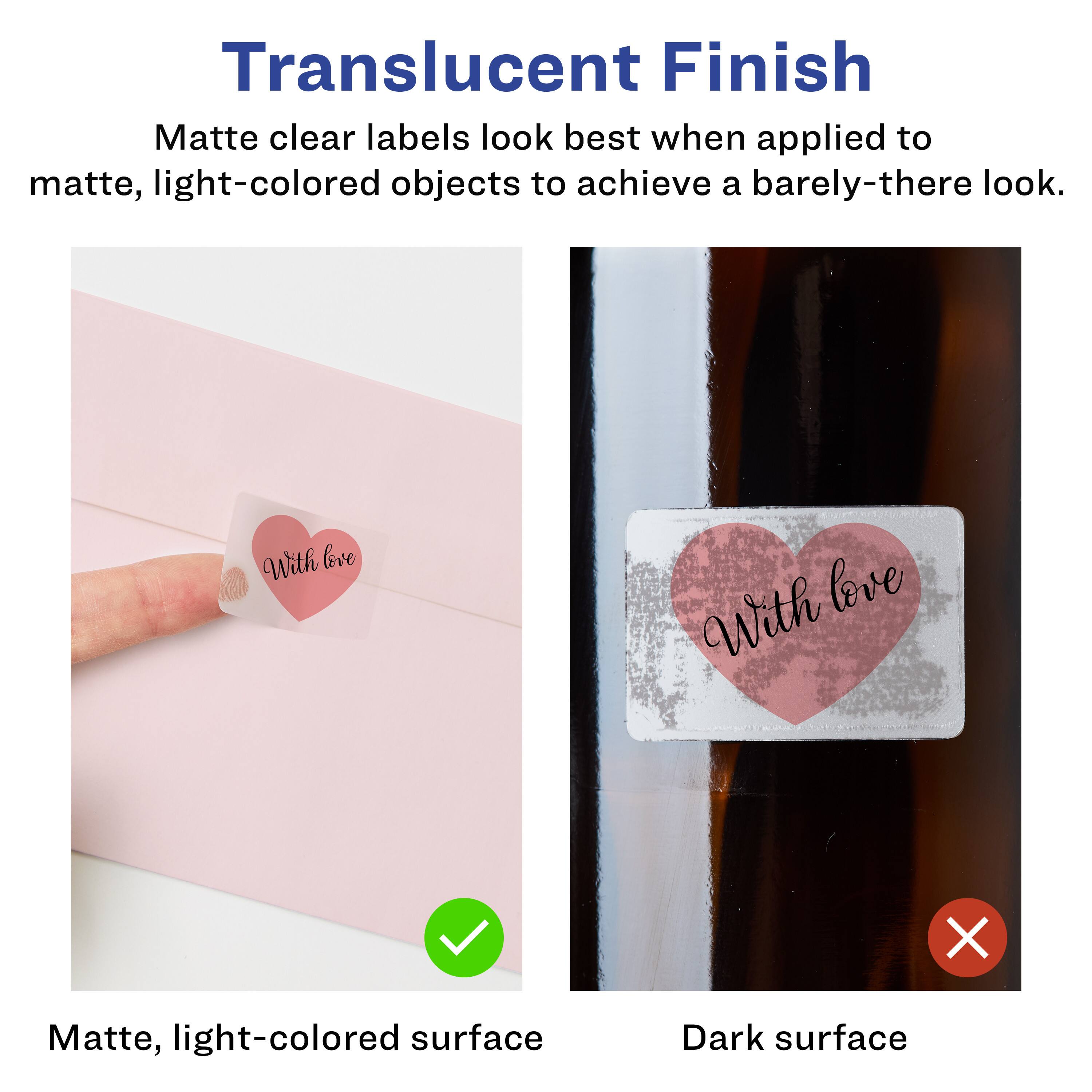 Translucent Finish

Matte clear labels look best when applied to matte, light-colored objects to achieve a barely-there look.

Matte, light-colored surface

Dark surface