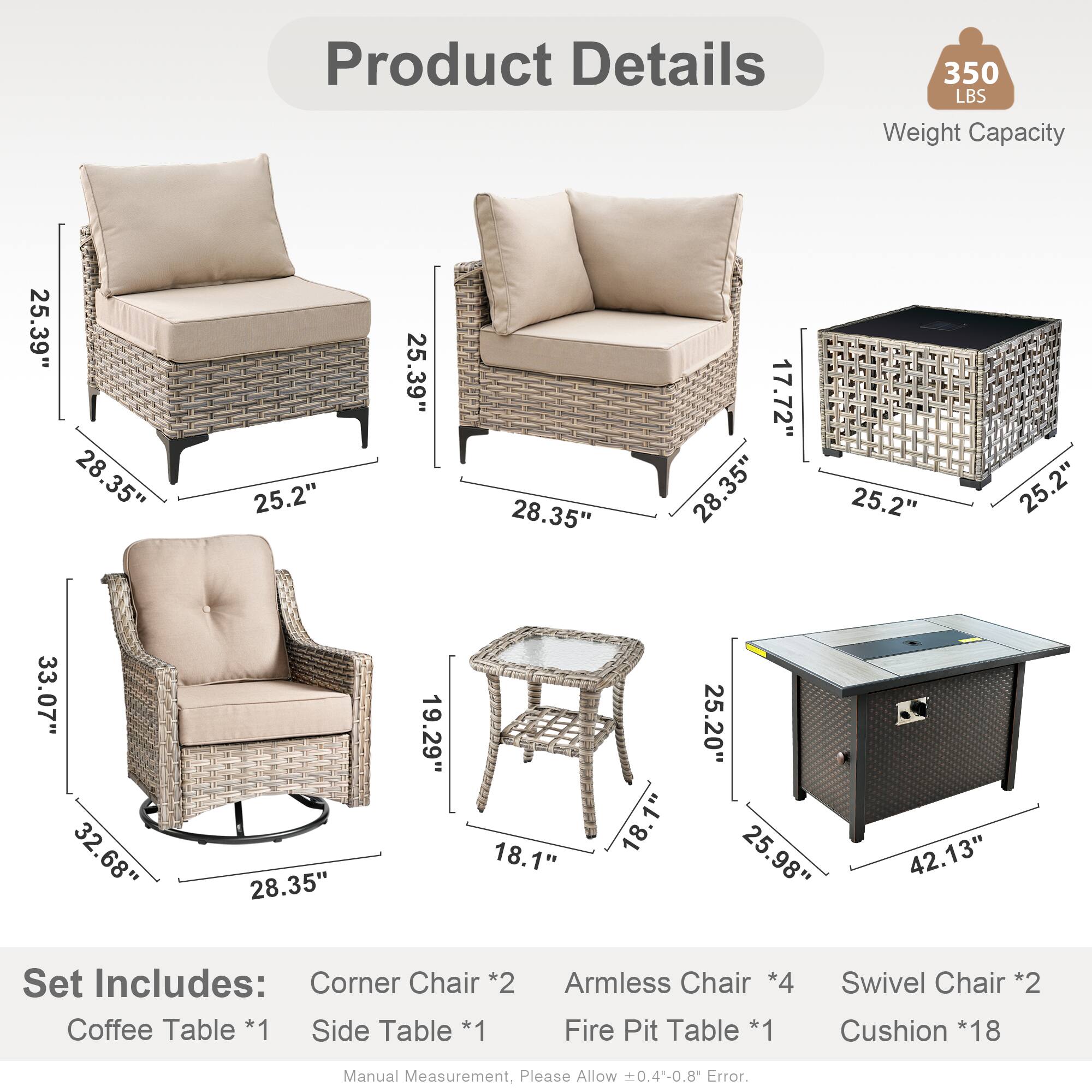 Product Details  
350 LBS Weight Capacity  

Dimensions:  
- 25.39"  
- 28.35"  
- 25.2"  
- 17.72"  
- 33.07"  
- 32.68"  
- 19.29"  
- 18.1"  
- 25.20"  
- 25.98"  
- 42.13"  

Set Includes:  
- Corner Chair *2  
- Coffee Table *1  
- Side Table *1  
- Armless Chair *4  
- Fire Pit Table *1  
- Swivel Chair *2  
- Cushion *18  

Manual Measurement, Please Allow 0.4-0.8 Error.
