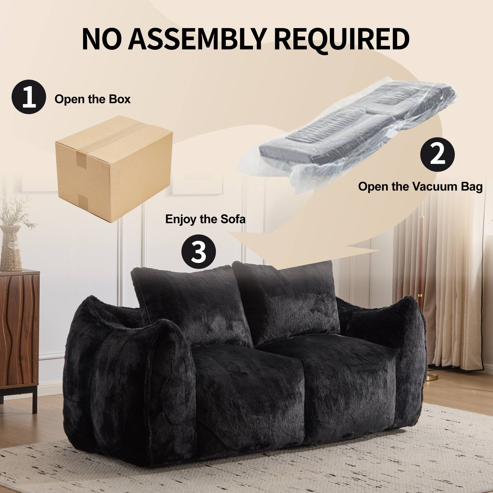 NO ASSEMBLY REQUIRED

1. Open the Box
2. Open the Vacuum Bag
3. Enjoy the Sofa