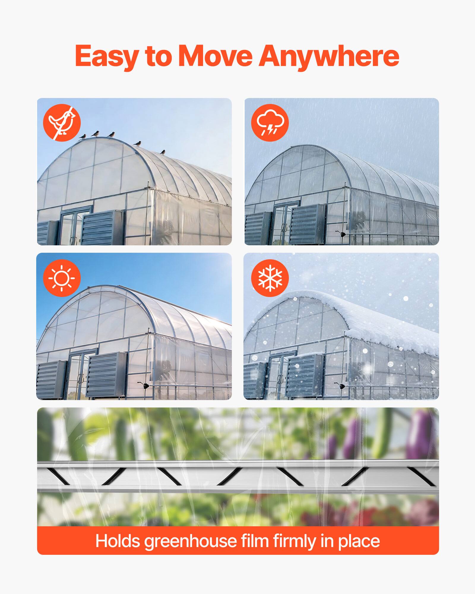 Easy to Move Anywhere  
Holds greenhouse film firmly in place