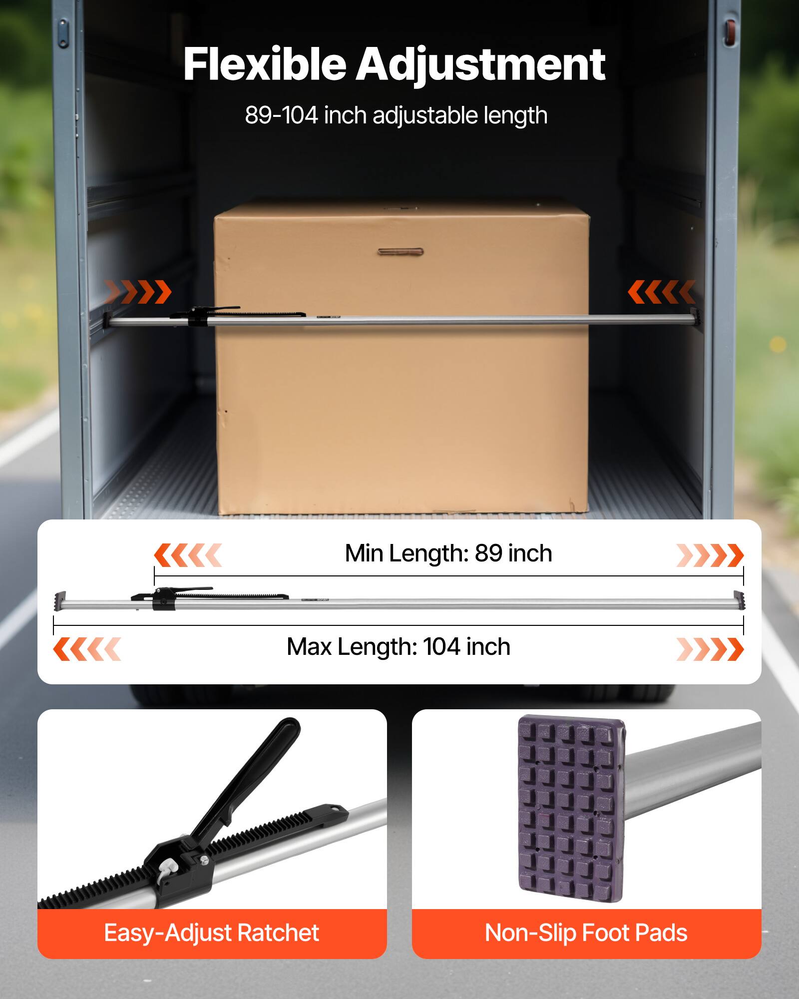 Flexible Adjustment  
89-104 inch adjustable length  

Min Length: 89 inch  
Max Length: 104 inch  

Easy-Adjust Ratchet  
Non-Slip Foot Pads