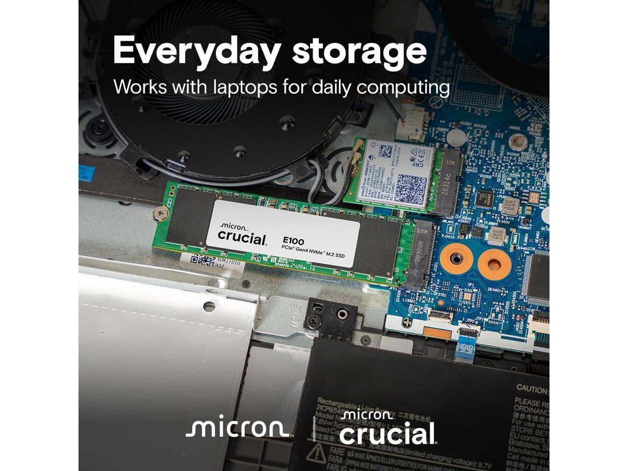 Everyday storage  
Works with laptops for daily computing  

Micron  
Crucial  
E100 PCIe Gen4 NVMe M.2 SSD  

CAUTION:  
PLEASE RECHARGEABLE  
ORDINANCE  
For use with Bratislava, contact:  
EU STORE  
BATTERIES  
Made in  
FARLIG  
OPPNA  
APNES  
ELLER  
UTSETTES  
FOR  
voltage): 8.7V  

Model: 6Vr  
2ICP6/54  
micron  
crucial