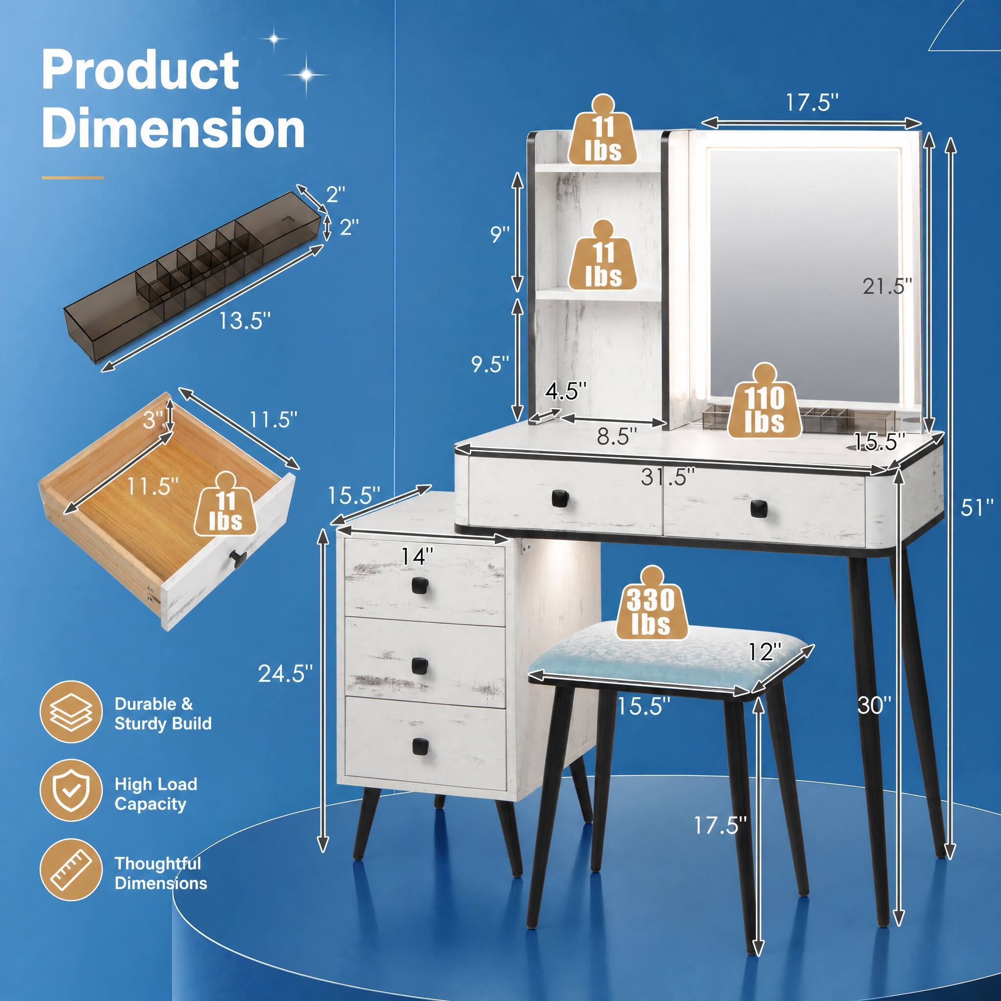 Product Dimension

- 11 lbs
- 17.5"
- 13.5"
- 2" x 2"
- 9"
- 11 lbs
- 21.5"
- 3" x 11.5"
- 11.5" x 11"
- 15.5" lbs
- 14"
- 9.5"
- 4.5" x 8.5" x 31.5"
- 110 lbs
- 15.5"
- 51"
- 24.5"
- 330 lbs
- 15.5"
- 12"
- 30"

Durable & Sturdy Build

High Load Capacity

Thoughtful Dimensions