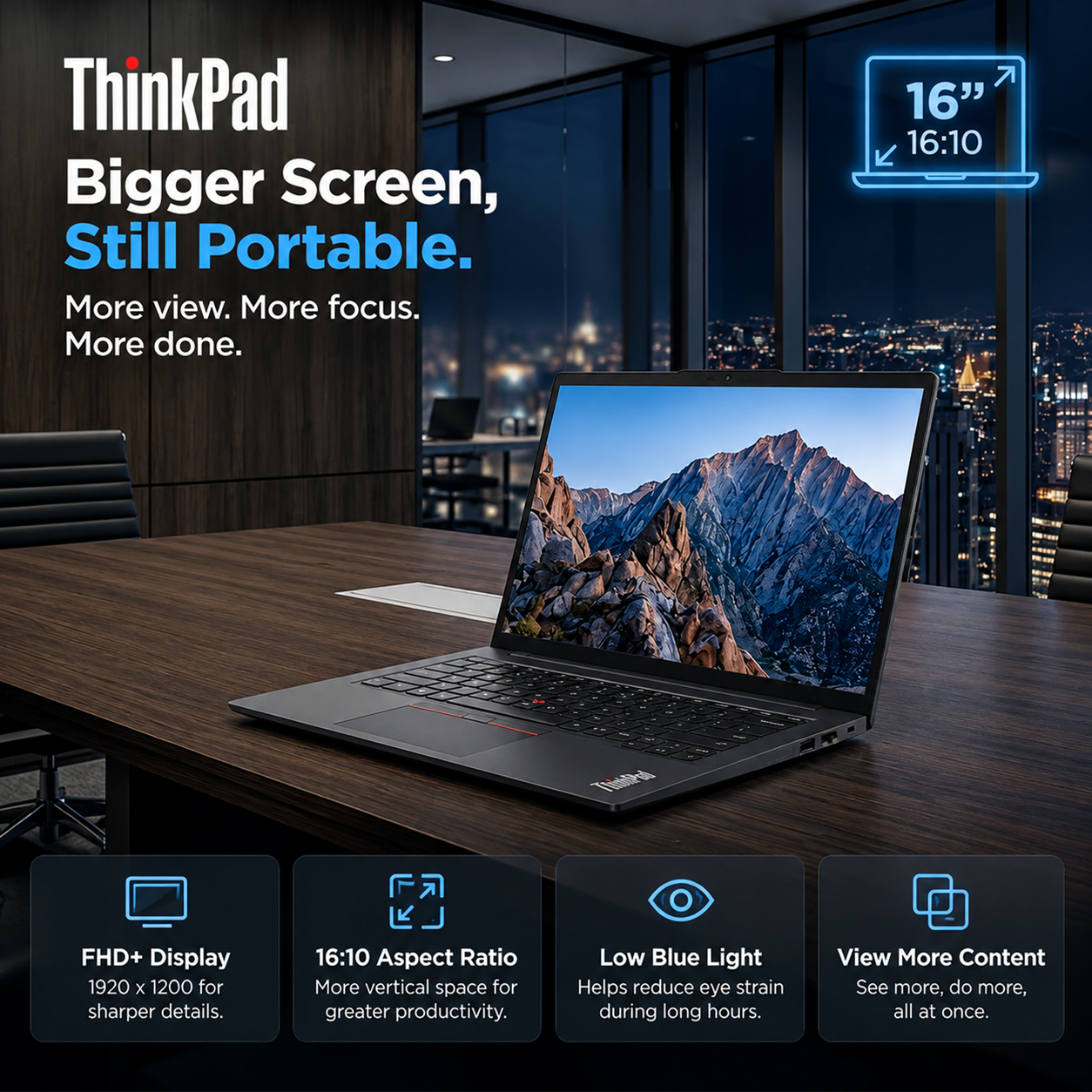 ThinkPad Bigger Screen, Still Portable. More view. More focus. More done.

16" 16:10

FHD+ Display 1920 x 1200 for sharper details.
16:10 Aspect Ratio More vertical space for greater productivity.
Low Blue Light Helps reduce eye strain during long hours.
View More Content See more, do more, all at once.