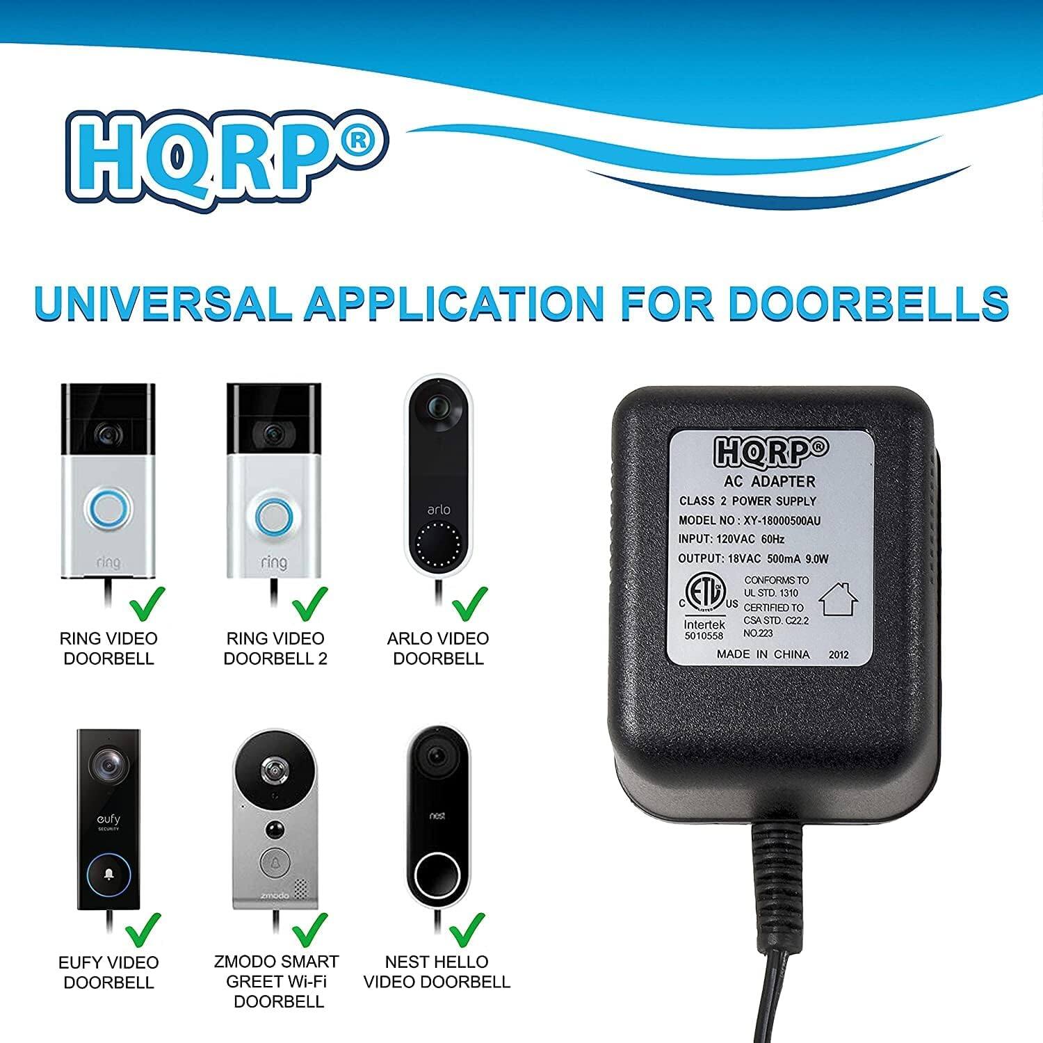 HQRP UNIVERSAL APPLICATION FOR DOORBELLS

RING VIDEO DOORBELL  
RING VIDEO DOORBELL 2  
ARLO VIDEO DOORBELL  
EUFY VIDEO DOORBELL  
ZMODO SMART GREET Wi-Fi VIDEO DOORBELL  
NEST HELLO VIDEO DOORBELL  

HQRP AC ADAPTER  
CLASS 2 POWER SUPPLY  
MODEL NO: XY-18000500AU  
INPUT: 120VAC 60Hz  
OUTPUT: 18VAC 500mA 9.0W  
CONFORMS TO C UL STD 310  
CERTIFIED TO CSA SA STD 222  
Intertek 5010558  
MADE IN CHINA 2012