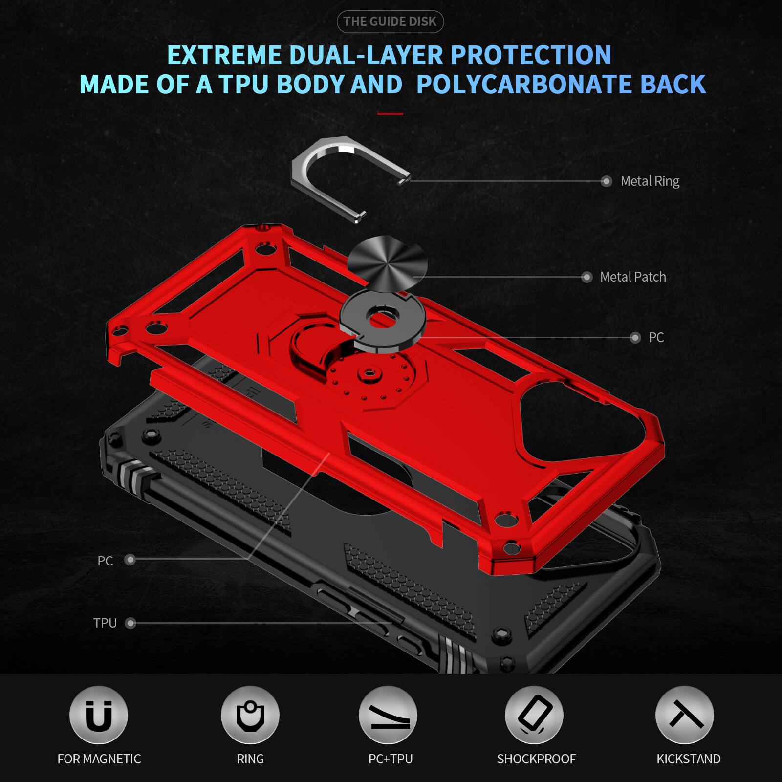 THE GUIDE DISK EXTREME DUAL-LAYER PROTECTION MADE OF A TPU BODY AND POLYCARBONATE BACK

Metal Ring
Metal Patch
PC
TPU

FOR MAGNETIC
RING
PC+TPU
SHOCKPROOF
KICKSTAND