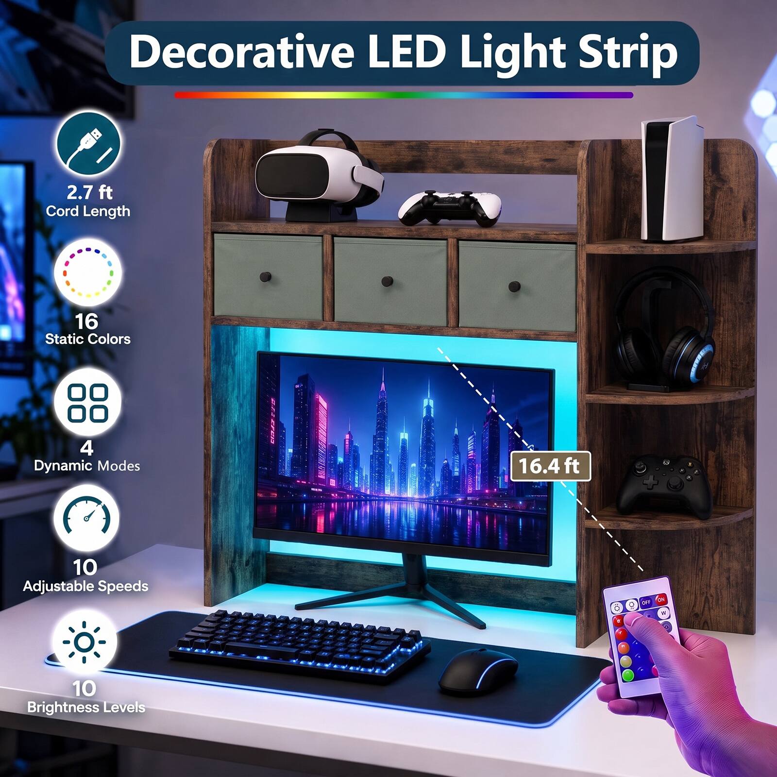 Decorative LED Light Strip

- 2.7 ft Cord Length
- 16 Static Colors
- 4 Dynamic Modes
- 16.4 ft
- 10 Adjustable Speeds
- 10 Brightness Levels