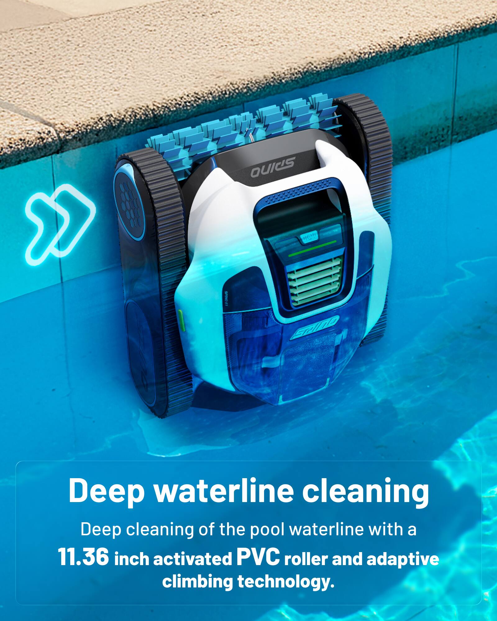 Deep waterline cleaning  
Deep cleaning of the pool waterline with a 11.36 inch activated PVC roller and adaptive climbing technology.